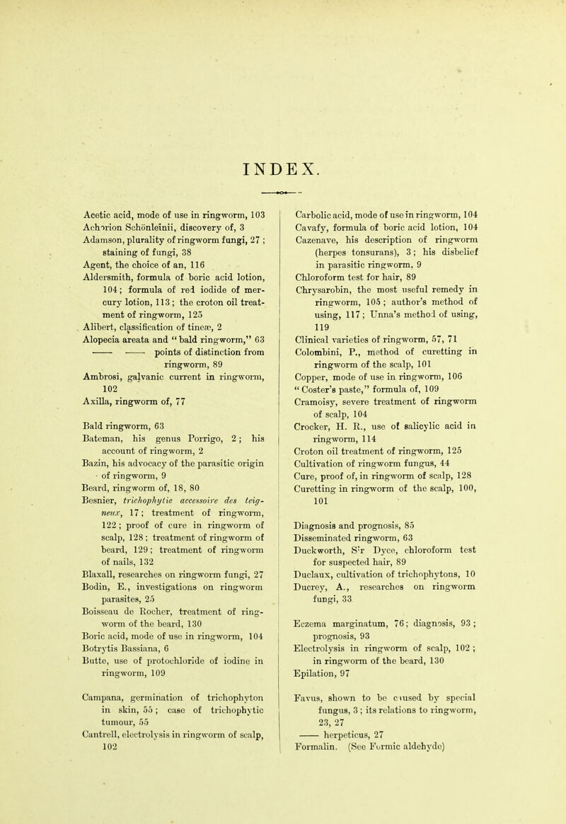 INDEX. Acetic acid, mode of use in ringworm, 103 Aclnrion Schonleinii, discovery of, 3 Adamson, plurality of ringworm fungi, 27 ; staining of fungi, 38 Agent, the choice of an, 116 Aldersmith, formula of Doric acid lotion, 104; formula of red iodide of mer- cury lotion, 113 ; the croton oil treat- ment of ringworm, 125 Alibert, classification of tinea?, 2 Alopecia areata and  bald ring worm, 63 ■ ■ points of distinction from ringworm, 89 Ambrosi, galvanic current in ringworm, 102 Axilla, ringworm of, 77 Bald ringworm, 63 Bateman, his genus Porrigo, 2; his account of ringworm, 2 Bazin, his advocacy of the parasitic origin ■ of ringworm, 9 Beard, ringworm of, 18, 80 Besnier, trichophylie accessoire des teig- neitx, 17; treatment of ringworm, 122 ; proof of cure in ringworm of scalp, 128; treatment of ringworm of beard, 129; treatment of ringworm of nails, 132 Blaxall, researches on ringworm fungi, 27 Bodin, E., investigations on ringworm parasites, 25 Boisseau de Kocher, treatment of ring- worm of the beard, 130 Boric acid, mode of use in ringworm, 104 Botrytis Bassiana, 6 Butte, use of protouhloride of iodine in ringworm, 109 Campana, germination of trichophyton in skin, 55; case of trichophytic tumour, 55 Cantrell, electrolysis in ringworm of scalp, 102 Carbolic acid, mode of use in ringworm, 104 Cavafy, formula of boric acid lotion, 104 Cazenave, his description of ringworm (herpes tonsurans), 3; his disbelief in parasitic ringworm, 9 Chloroform test for hair, 89 Chrysarobin, the most useful remedy in ringworm, 105 ; author's method of using, 117 ; Unna's method of using, 119 Clinical varieties of ringworm, 57, 71 Colombini, P., method of curetting in ringworm of the scalp, 101 Copper, mode of use in ringworm, 106  Coster's paste, formula of, 109 Cramoisy, severe treatment of ringworm of scalp, 104 Crocker, H. R., use of salicylic acid in ringworm, 114 Croton oil treatment of ringworm, 125 Cultivation of ringworm fungus, 44 Cure, proof of, in ringworm of scalp, 128 Curetting in ringworm of the scalp, 100, 101 Diagnosis and prognosis, 85 Disseminated ringworm, 63 Duckworth, Sr Dyce, chloroform test for suspected hair, 89 Duclaux, cultivation of trichophytons, 10 Ducrey, A., researches on ringworm fungi, 33 Eczema marginatum, 76; diagnosis, 93 ; prognosis, 93 Electrolysis in ringworm of scalp, 102 ; in ringworm of the beard, 130 Epilation, 97 Favus, shown to be ciused by special fungus, 3 ; its relations to ringworm, 23, 27 herpcticus, 27 Formalin. (See Formic aldehyde)