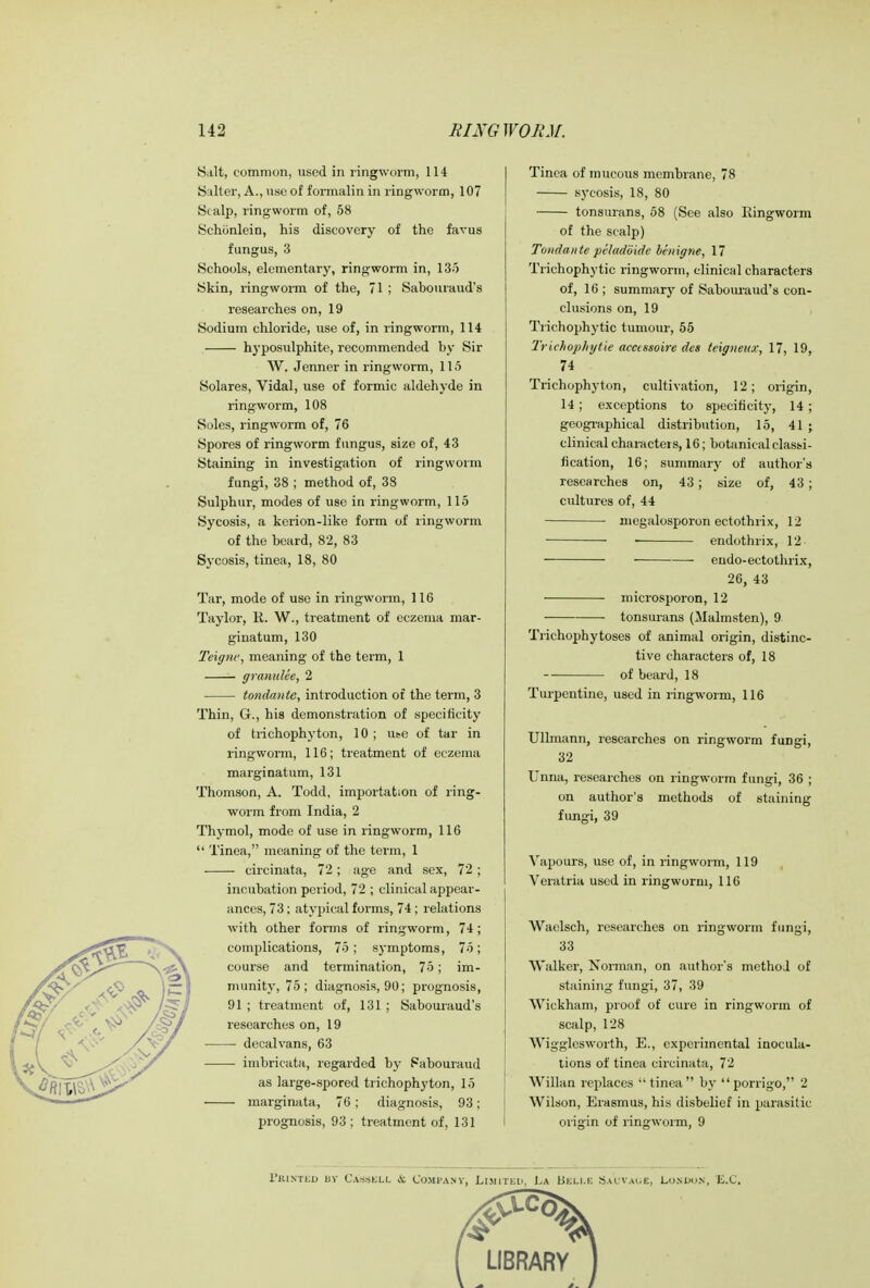 Salt, common, used in ringworm, 114 S:ilter, A., use of formalin in ringworm, 107 Stalp, ringworm of, 58 Schonlein, his discovery of the favus fungus, 3 Schools, elementary, ringworm in, 135 Skin, ringworm of the, 71 ; Sabouraud's researches on, 19 Sodium chloride, use of, in ringworm, 114 hyposulphite, recommended by Sir W. Jenner in ringworm, 115 Solares, Vidal, use of formic aldehyde in ringworm, 108 Soles, ringworm of, 76 Spores of ringworm fungus, size of, 43 Staining in investigation of ringworm fungi, 38 ; method of, 38 Sulphur, modes of use in ringworm, 115 Sycosis, a kerion-like form of ringworm of the heard, 82, 83 Sycosis, tinea, 18, 80 Tar, mode of use in ringworm, 116 Taylor, R. W., treatment of eczema mar- ginatum, 130 Teiffnc, meaning of the term, 1 granuUe, 2 tondante, introduction of the term, 3 Thin, G., his demonstration of specificity of trichophyton, 10 ; use of tar in ringworm, 116; treatment of eczema marginatum, 131 Thomson, A. Todd, importation of ring- worm from India, 2 Thymol, mode of use in ringworm, 116  Tinea, meaning of the term, 1 circinata, 72; age and sex, 72; incubation period, 72 ; clinical appear- ances, 73; atypical forms, 74; relations with other forms of ringworm, 74; complications, 75; S3-mptoms, 75; course and termination, 75; im- munity, 75; diagnosis, 90; prognosis, 91 ; treatment of, 131 ; Sabouraud's researches on, 19 ■ decalvans, 63 imbricata, regarded by Sabouraud as large-spored trichophyton, 15 marginata, 76 ; diagnosis, 93; prognosis, 93 ; treatment of, 131 Tinea of mucous membrane, 78 sycosis, 18, 80 tonsurans, 58 (See also Ringworm of the scalp) Tondante peladoide benigne, 17 Triehophytic ringworm, clinical characters of, 16 ; summary of Sabouraud's con- clusions on, 19 Trichophytic tumour, 55 Trichophytie accissoire des teigneux, 17, 19, 74 Trichophyton, cultivation, 12; origin, 14 ; exceptions to specificity, 14 ; geographical distribution, 15, 41 ; clinical characters, 16; botanical classi- fication, 16; summary of author's researches on, 43; size of, 43; cultures of, 44 megalosporon ectothrix, 12 endothrix, 12 eudo-ectothrix, 26, 43 microsporon, 12 tonsurans (Malmsten), 9 Trichophytoses of animal origin, distinc- tive characters of, 18 of beard, 18 Turpentine, used in ringworm, 116 Ullmann, researches on ringworm fungi, 32 Unna, researches on ringworm fungi, 36 ; on author's methods of staining fungi, 39 Vapours, use of, in ringworm, 119 Veratria used in ringworm, 116 Waelsch, researches on ringworm fungi, 33 Walker, Norman, on author's method of staining fungi, 37, 39 Wickham, proof of cure in ringworm of scalp, 128 Wigglesworth, E., experimental inocula- tions of tinea circinata, 72 Willan replaces  tinea by porrigo, 2 Wilson, Erasmus, his disbelief in parasitic origin of ringworm, 9 Printed bv CAssell & Company, Limited, La LSeli.e Sauvage, London, EX.