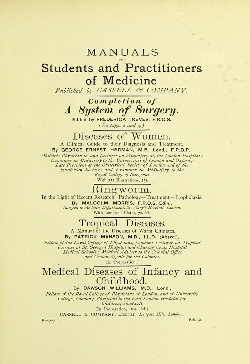 MANUALS FOR Students and Practitioners of Medicine Published by CASS ELL & COMPANY. Completion of A System of Surgery. Edited by FREDERICK TREVES, F.R.C.S. (See pages 2 and 3.) Diseases of Women. A Clinical Guide to their Diagnosis and Treatment. By GEORGE ERNEST HERMAN, M.B. Lond., F.R.C.P., Obstetric Physician to, and Lecturer on Midwifery at, the London Hospital; Examiner in Midwifery to the Universities of London and Oxford; Late Presidetit oj the Obstetrical Society of Londoti and of the Hunterian Society; and Examiner in Midwifery to the Royal College of Surgeons. With 252 Illustrations, 25s. Ringworm. In the Light of Recent Research. Pathology—Treatment—Propholaxis. By MALCOLM MORRIS, F.R.C.S. Edin., Surgeon to the Skin Department, St. Clary's Hospital, London. With numerous Plates, 7s. 6d. Tropical Diseases. A Manual of the Diseases of Warm Climates. By PATRICK MANSON, M.D., LL.D. (Aberd.), Fellow of the Royal College of Physicians, London; Lecturer on Tropical Diseases at St. George's Hospital and Charing Cross Hospital Medical Schools ; Medical Adviser to the Colonial Office and Crown Agents for the Colonies. (In Preparation.) Medical Diseases of Infancy and Childhood. By DAWSON WILLIAMS, M.D., Lond., Fellow of the Royal College of Physicians of London, and of University College, London ; Physician to the East London Hospital for Children, Shadwell. (In Preparation, 10s. 6d.) CASSELL & COMPANY, Limited, Ludgate Hill, London. Ringworm. Feb. '98