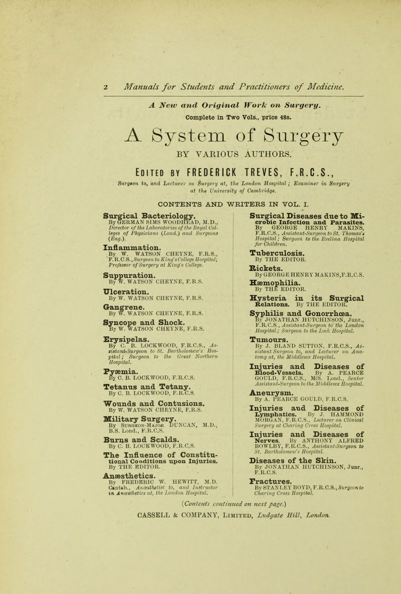 A Netv and Original Work on Surgery. Complete in Two Vols., price 48s. A System of Surgery BY VARIOUS AUTHORS. Edited by FREDERICK TREVES, F.R.C.S., Surg$on to, and Lecturer ov Surgery at, the London Hospital; Examiner in Surgery at the University of Cambridge. CONTENTS AND WRITERS IN VOL. I. Surgical Bacteriology. By GERMAN SIMS WOODHEAD, M.D., Director of the Laboratories of the Royal Col- leges of Physicians (Lond.) and Surgeons (Eng.). Inflammation. By W. WATSON CHEYNE, F.R.S., F. R. C. S., Surgeon to King's College Hospital; Professor of Surgery at Kin g's College. Suppuration. By W. WATSON CHEYNE, F.R.S. Ulceration. By W. WATSON CHEYNE, F.R.S. Gangrene. By W. WATSON CHEYNE, F.R.S. Syncope and Shock. By W. WATSON CHEYNE, F.R.S. Erysipelas. By C. B. LOCKWOOD, F.R.C.S., As- sistanUSurgeon to St. Bartholomew's Hos- pital ; Surgeon to the Great Northern Hospital. Pyaemia. By C. B. LOCKWOOD, F.R.C.S. Tetanus and Tetany. By C. B. LOCKWOOD, F.R.C.S. Wounds and Contusions. By W. WATSON CHEYNE, F.R.S. Military Surgery. By Surgeon-Major DUNCAN, M.D., B.8. Lond., F.R.C.S. Burns and Scalds. By C. B. LOCKWOOD, F.R.C.S. The Influence of Constitu- tional Conditions upon Injuries. By THE EDITOR. Anaesthetics. By FREDERIC W. HEWITT, M.D. Cantab., Anesthetist to, and Instructor in Anceslhttics at, the London Hospital. Surgical Diseases due to Mi- crobic Infection and Parasites. By GEORGE HENRY MAKINS, F.R.C.S., Assistant-Surgeon to St. Thomas's Hospital; Surgeon to the Evelina Hospital for Children. Tuberculosis. By THE EDITOR. Rickets. By GEORGE HENRY MAKINS.F.R.C.S. Haemophilia. By THE EDITOR. Hysteria in its Surgical Relations. By THE EDITOR. Syphilis and Gonorrhoea. By JONATHAN HUTCHINSON, Junr., F.R.C.S., Assistayit-Surgeon to the London Hospital; Surgeon to the Lock Hospital. Tumours. By J. BLAND SUTTON, F.R.C.S., As- sistant Surgeon to, and Lecturer on Ana- tomy at, the Middlesex Hospital. Injuries and Diseases of Blood-Vessels. By A. PEARCE GOULD, F.R.C.S., MiS. Lond., Senior Assistant-Surgeon to the Middlesex Hospital. Aneurysm. By A. PEARCE GOULD, F.R.C.S. Injuries and Diseases of Lymphatics. By J. HAMMOND MORGAN, F.R.C.S., Lecturer on Clinical Surgery at Cliaring Cross Hospital. Injuries and Diseases of Nerves. By ANTHONY ALFRED BOWLBY, F.R.C.S., Assistant-Surgeon to St. Bartholomew's Hospital. Diseases of the Skin. By JONATHAN HUTCHINSON, Junr., F.R.C.S. By STAN LEY BOYD, F.R.C.S., Surgeonto Charing Cross Hospital. {Contents continued on next page.)