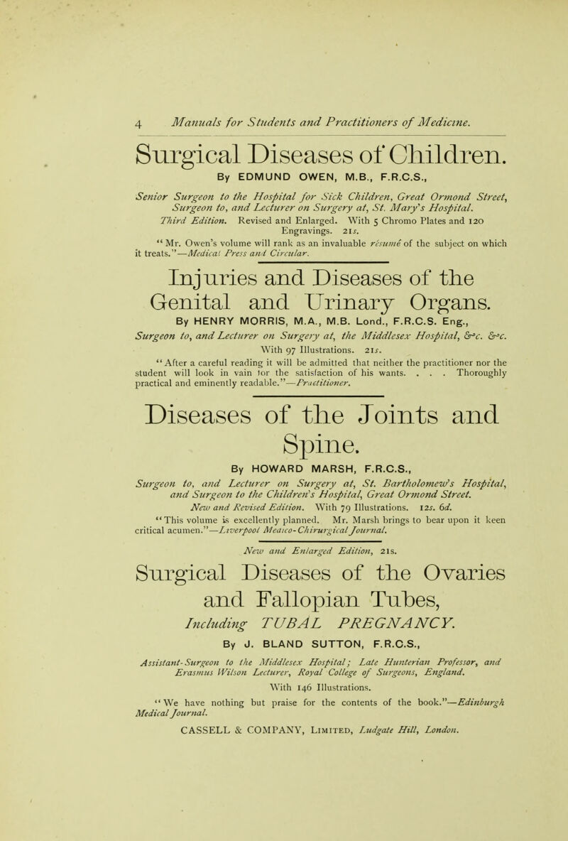 Surgical Diseases of Children. By EDMUND OWEN, M.B., F.R.C.S., Senior Surgeon to the Hospital for Sick Children, Great Ormond Street, Surgeon to, and Lecturer on Surgery at, St. Mary's Hospital. Third Edition. Revised and Enlarged. With 5 Chromo Plates and 120 Engravings. 21s.  Mr. Owen's volume will rank as an invaluable resume of the subject on which it treats.—Medico.1. Press and Circular. Injuries and Diseases of the Genital and Urinary Organs. By HENRY MORRIS, M.A., M.B. Lond., F.R.C.S. Eng., Surgeon to, and Lecturer on Surgery at, the Middlesex Hospital, &*c. &*c. With 97 Illustrations. 2If. After a careful reading it will be admitted that neither the practitioner nor the student will look in vain 1or the satisfaction of his wants. . . . Thoroughly practical and eminently readable.—Fractitioner. Diseases of the Joints and Spine. By HOWARD MARSH, F.R.C.S., Surgeon to, and Lecturer on Surgery at, St. Bartholomew's Hospital, and Surgeon to the Children's Hospital, Great Ormond Street. New and Revised Edition. With 79 Illustrations. \2s. 6d. This volume is excellently planned. Mr. Marsh brings to bear upon it keen critical acumen.—Liverpool Meaico-ChirurgicalJournal. New and Enlarged Edition, 21s. Surgical Diseases of the Ovaries and Fallopian Tubes, Including TUBAL PREGNANCY. By J. BLAND SUTTON, F.R.C.S., Assistant- Surgeon to the Middlesex Hospital; Late Hunterian Professor, and Erasmus Wilson Lecturer, Royal College of Surgeons, England. With 146 Illustrations. We have nothing but praise for the contents of the book.—Edinburgh Medical Journal.