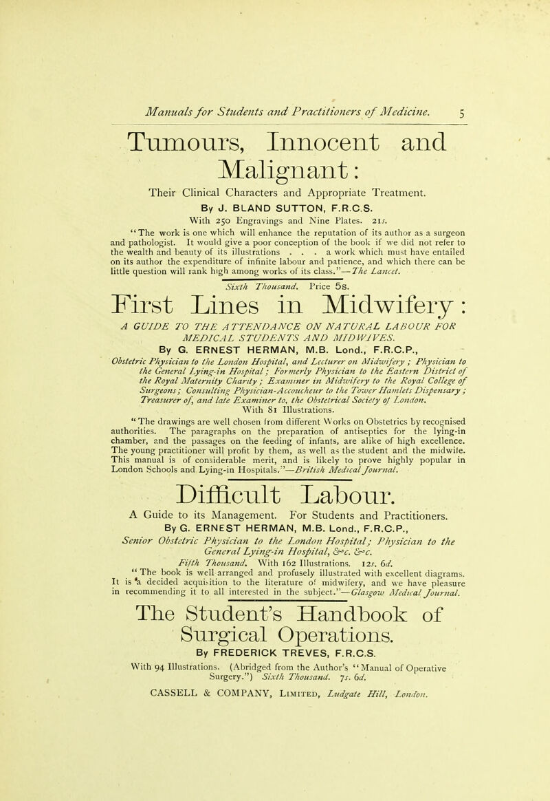Tumours, Innocent and Malignant: Their Clinical Characters and Appropriate Treatment. By J. BLAND SUTTON, F.R.C.S. With 250 Engravings and Nine Plates. 21s. The work is one which will enhance the reputation of its author as a surgeon and pathologist. It would give a poor conception of the book if we did not refer to the wealth and beauty of its illustrations ... a work which must have entailed on its author the expenditure of infinite labour and patience, and which there can be little question will rank high among works of its class.—The Lancet. Sixth Thousand. Price 5s. First Lines in Midwifery: A GUIDE TO TEE ATTENDANCE ON NATURAL LABOUR FOR MEDICAL STUDENTS AND MID WIVES. By G. ERNEST HERMAN, M.B. Lond., F.R.C.P., Obstetric Physician to the London Hospital, and Lecturer on Midwifery ; Physician to the General Lying-in Hospital; Formerly Physician to the Eastern District of the Royal Maternity Charity ; Examiner in Midwifery to the Royal College of Surgeons; Consulting Physician-Accoucheur to the Tower Hamlets Dispensary ; Treasurer of, and late Examiner to, the Obstetrical Society of London. With 81 Illustrations. The drawings are well chosen from different Works on Obstetrics by recognised authorities. The paragraphs on the preparation of antiseptics for the lying-in chamber, and the passages on the feeding of infants, are alike of high excellence. The young practitioner will profit by them, as well as the student and the midwile. This manual is of considerable merit, and is likely to prove highly popular in London Schools and Lying-in Hospitals.—British Medical Journal. Difficult Labour. A Guide to its Management. For Students and Practitioners. ByG. ERNEST HERMAN, M.B. Lond., F.R.C.P., Senior Obstetric Physician to the London Hospital; Physician to the General Lying-in Hospital, Src. &*c. Fifth Thousand. With 162 Illustrations. 12s. 6d.  The book is well arranged and profusely illustrated with excellent diagrams. It is 'a decided acquisition to the literature of midwifery, and we have pleasure in recommending it to all interested in the subject.—Glasgow Medical Journal. The Student's Handbook of Surgical Operations. By FREDERICK TREVES, F.R.C.S. With 94 Illustrations. (Abridged from the Author's Manual of Operative Surgery.) Sixth Thousand. Js. 6d.