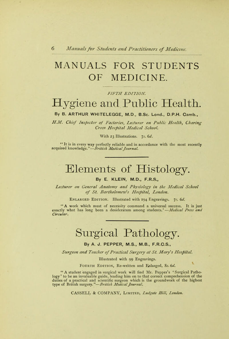 MANUALS FOR STUDENTS OF MEDICINE. FIFTH EDITION. Hygiene and Public Health. By B. ARTHUR WHITELEGGE, M.D., B.Sc. Lond., D.P.H. Camb., H.M. Chief Inspector of Factories, Lecturer on Public Health, Charing Crost Hospital Medical School. With 23 Illustrations. Js. 6d.  It is in every way perfectly reliable and in accordance with the most recently acquired knowledge.—British Medical Journal. Elements of Histology. By E. KLEIN, M.D., F.R.S., Lecturer on General Anatomy and Physiology in the Medical School of St. Bartholomew's Hospital, London. Enlarged Edition. Illustrated with 194 Engravings. ];. 6d. A work which must of necessity command a universal success. It is just exactly what has long been a desideratum among students.'—Medical Press and Circular. Surgical Pathology. By A. J. PEPPER, M.S., M.B., F.R.C.S., Surgeon and Teacher of Practical Surgery at St. Mary's Hospital. Illustrated with 99 Engravings. V Fourth Edition, Re-written and Enlarged, 8s. 6d.  A student engaged in surgical work will find Mr. Pepper's ' Surgical Patho- logy ' to be an invaluable guide, leading him on to that correct comprehension of the duties of a practical and scientific surgeon which is the groundwork of the highest type of British surgery.—British Medical Journal.