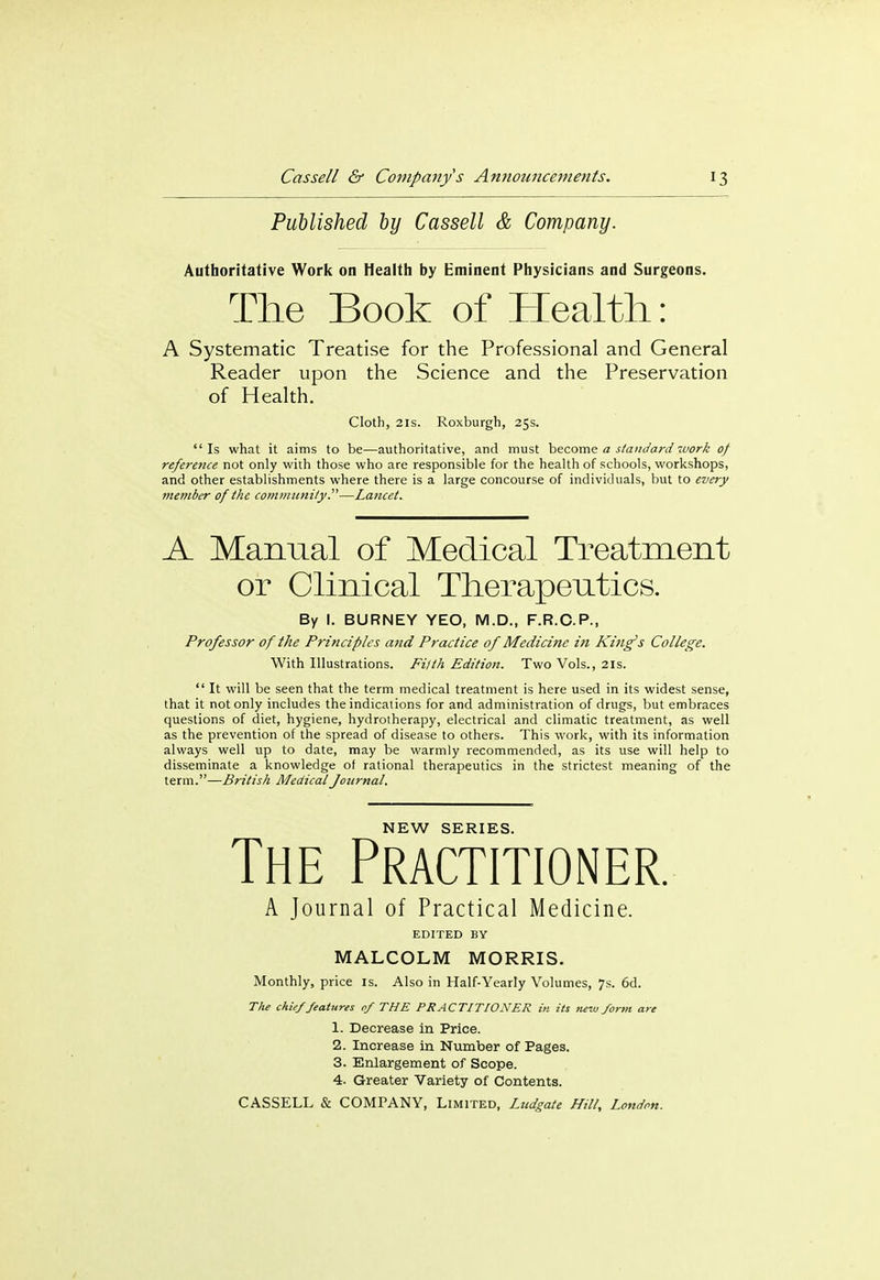 Published by Cassell & Company. Authoritative Work on Health by Eminent Physicians and Surgeons. A Systematic Treatise for the Professional and General Reader upon the Science and the Preservation  Is what it aims to be—authoritative, and must become a standard work of reference not only with those who are responsible for the health of schools, workshops, and other establishments where there is a large concourse of individuals, but to every member of the community.—Lancet. A Manual of Medical Treatment or Clinical Therapeutics. By I. BURNEY YEO, M.D., F.R.C.P., Professor of the Principles and Practice of Medicine in King's College. With Illustrations. Filth Edition. Two Vols., 21s.  It will be seen that the term medical treatment is here used in its widest sense, that it not only includes the indications for and administration of drugs, but embraces questions of diet, hygiene, hydrotherapy, electrical and climatic treatment, as well as the prevention of the spread of disease to others. This work, with its information always well up to date, may be warmly recommended, as its use will help to disseminate a knowledge of rational therapeutics in the strictest meaning of the term.—British Medical Journal. Health: of Health. Cloth, 21s. Roxburgh, 25s. NEW SERIES. A Journal of Practical Medicine. EDITED BY MALCOLM MORRIS. Monthly, price is. Also in Half-Yearly Volumes, 7s. 6d. The chief features of THE PRACTITIONER in its Tieiv form are 1. Decrease in Price. 2. Increase in Number of Pages. 3. Enlargement of Scope. 4. Greater Variety of Contents.