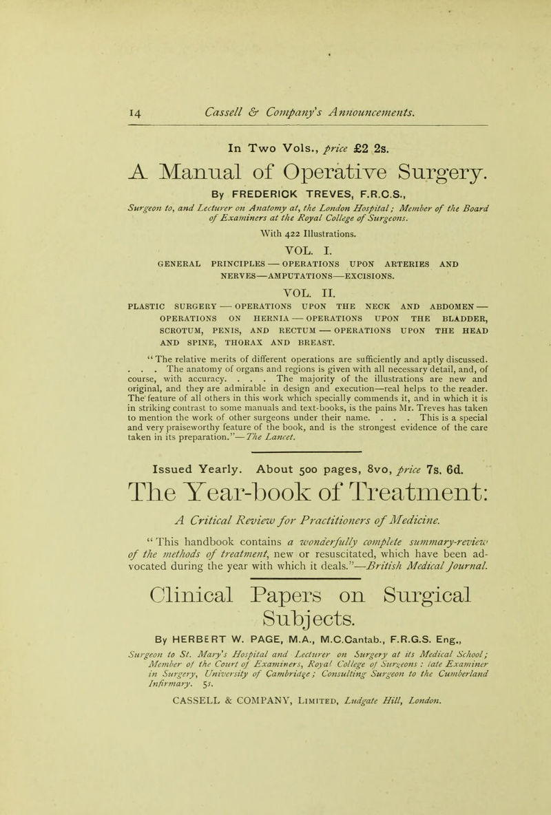In Two Vols., price £2 2s. A Manual of Operative Surgery. By FREDERICK TREVES, F.R.C.S., Surgeon to, and Lecturer on Anatomy at, the London Hospital; Member of the Board of Examiners at the Royal College of Surgeons. With 422 Illustrations. VOL. I. GENERAL PRINCIPLES OPERATIONS UPON ARTERIES AND NERVES—AMPUTATIONS—EXCISIONS. VOL. II. PLASTIC SURGERY OPERATIONS UPON THE NECK AND ABDOMEN OPERATIONS ON HERNIA OPERATIONS UPON THE BLADDER, SCROTUM, PENIS, AND RECTUM OPERATIONS UPON THE HEAD AND SPINE, THORAX AND BREAST.  The relative merits of different operations are sufficiently and aptly discussed. . The anatomy of organs and regions is given with all necessary detail, and, of course, with accuracy. . . . The majority of the illustrations are new and original, and they are admirable in design and execution—real helps to the reader. The feature of all others in this work which specially commends it, and in which it is in striking contrast to some manuals and text-books, is the pains Mr. Treves has taken to mention the work of other surgeons under their name. . . . This is a special and very praiseworthy feature of the book, and is the strongest evidence of the care taken in its preparation.—The Lancet. Issued Yearly. About 500 pages, 8vo, price 7s. 6d. The Tear-book of Treatment: A Critical Review for Practitioners of Medicine.  This handbook contains a wonderfully complete summary-review of the methods of treatment, new or resuscitated, which have been ad- vocated during the year with which it deals.—British Medical Journal. Clinical Papers on Surgical Subjects. By HERBERT W. PAGE, M.A., M.C.Cantab., F.R.G.S. Eng., Surgeon to St. Marys Hospital and Lecturer on Surgery at its Medical School; Member of the Court of Examiners, Roy a1. College of Surgeons : late Examiner in Surgery, University of Cambridge; Consulting Surgeon to the Cumberland Infirmary, ^s.