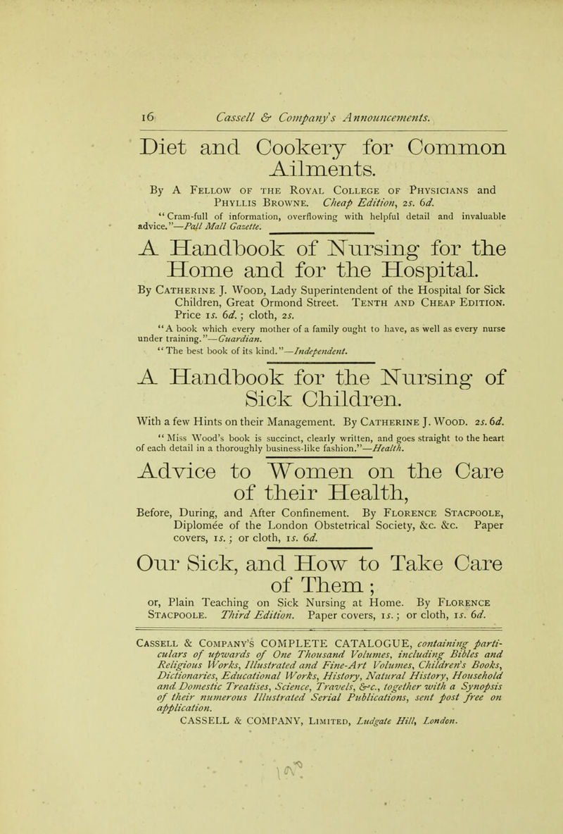 Diet and Cookery for Common Ailments. By A Fellow of the Royal College of Physicians and Phyllis Browne. Cheap Edition, 2s. 6d.  Cram-full of information, overflowing with helpful detail and invaluable advice.—Pall Mall Gazette. A Handbook of Nursing for the Home and for the Hospital. By Catherine J. Wood, Lady Superintendent of the Hospital for Sick Children, Great Ormond Street. Tenth and Cheap Edition. Price is. 6d.; cloth, 2s. A book which every mother of a family ought to have, as well as every nurse under training.—Guardian.  The best book of its kind.—Independent. A Handbook for the Nursing of Sick Children. With a few Hints on their Management. By Catherine J. Wood. 2s. 6d.  Miss Wood's book is succinct, clearly written, and goes straight to the heart of each detail in a thoroughly business-like fashion.—Health. Advice to Women on the Care of their Health, Before, During, and After Confinement. By Florence Stacpoole, Diplomee of the London Obstetrical Society, &c. &c. Paper covers, is.; or cloth, is. 6d. Our Sick, and How to Take Care of Them; or, Plain Teaching on Sick Nursing at Home. By Florence Stacpoole. Third Edition. Paper covers, is.; or cloth, is. 6d. Cassell & Company's COMPLETE CATALOGUE, containing parti- culars of upwards of One Thousand Volumes, including Bibles and Religious Works, Illustrated and Fine-Art Volumes, Children's Books, Dictionaries, Educational Works, History, Natural History, Household and Domestic Treatises, Science, Travels, &°c, together with a Synopsis of their tiumerous Illustrated Serial Publications, se?it post free on application.