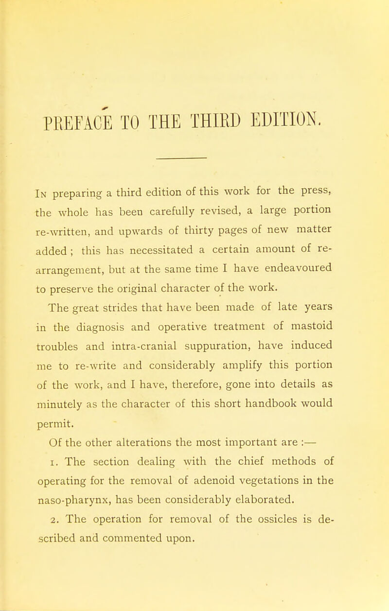 In preparing a third edition of this work for the press, the whole has been carefully revised, a large portion re-written, and upwards of thirty pages of new matter added ; this has necessitated a certain amount of re- arrangement, but at the same time I have endeavoured to preserve the original character of the work. The great strides that have been made of late years in the diagnosis and operative treatment of mastoid troubles and intra-cranial suppuration, have induced me to re-write and considerably amplify this portion of the work, and I have, therefore, gone into details as minutely as the character of this short handbook would permit. Of the other alterations the most important are :— 1. The section dealing with the chief methods of operating for the removal of adenoid vegetations in the naso-pharynx, has been considerably elaborated. 2. The operation for removal of the ossicles is de- scribed and commented upon.