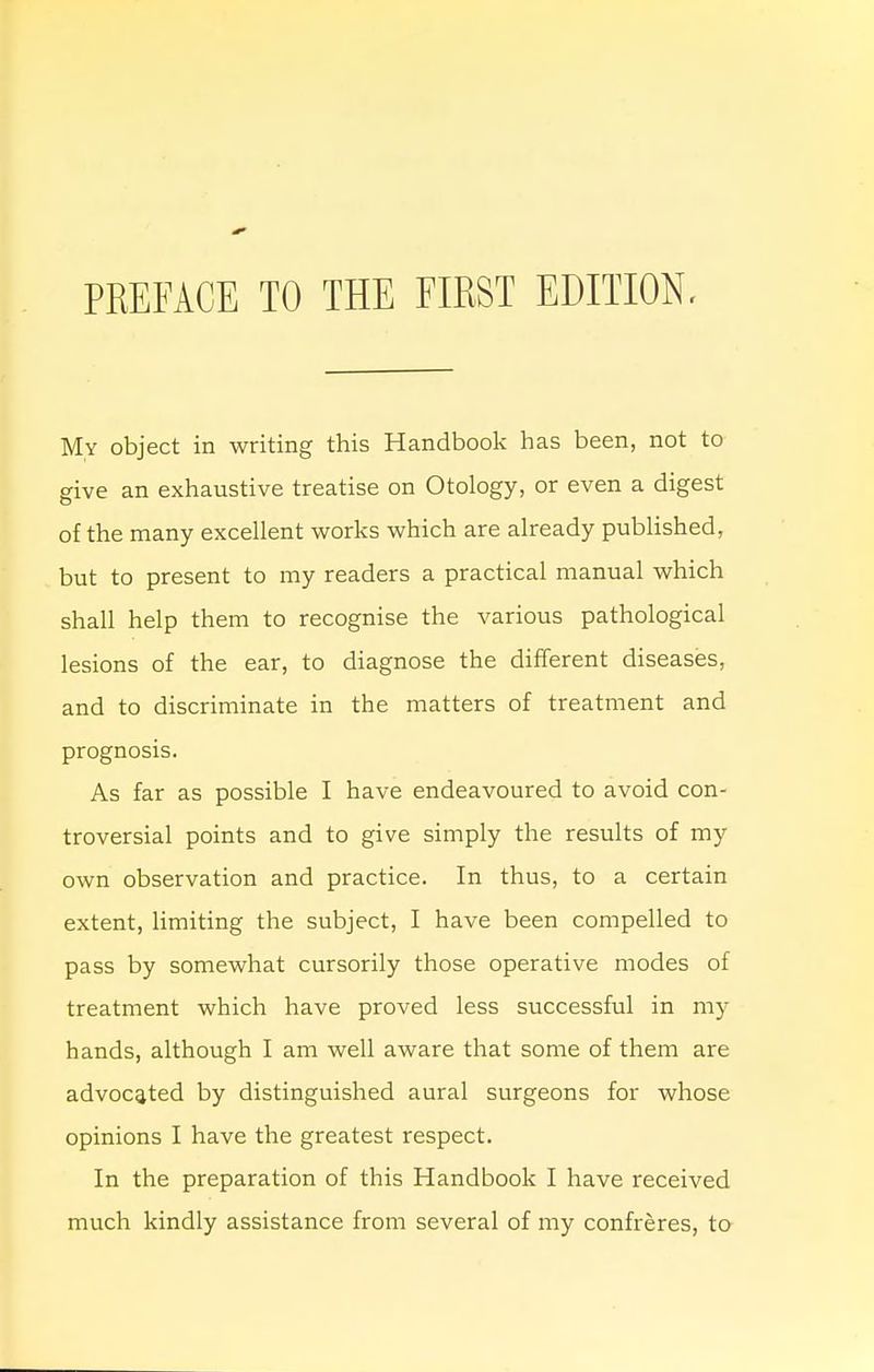 My object in writing this Handbook has been, not to give an exhaustive treatise on Otology, or even a digest of the many excellent works which are already published, but to present to my readers a practical manual which shall help them to recognise the various pathological lesions of the ear, to diagnose the different diseases, and to discriminate in the matters of treatment and prognosis. As far as possible I have endeavoured to avoid con- troversial points and to give simply the results of my own observation and practice. In thus, to a certain extent, limiting the subject, I have been compelled to pass by somewhat cursorily those operative modes of treatment which have proved less successful in my hands, although I am well aware that some of them are advocated by distinguished aural surgeons for whose opinions I have the greatest respect. In the preparation of this Handbook I have received much kindly assistance from several of my confreres, to