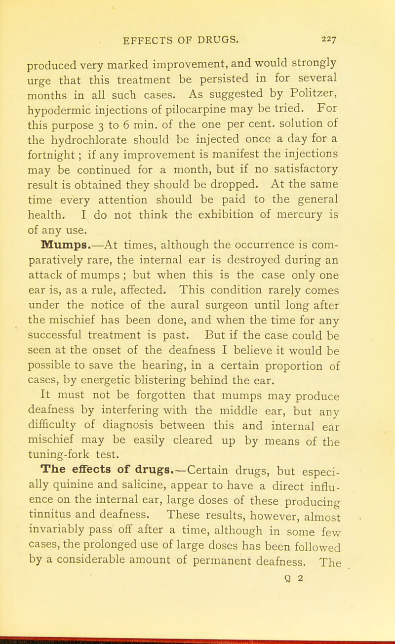 produced very marked improvement, and would strongly urge that this treatment be persisted in for several months in all such cases. As suggested by Politzer, hypodermic injections of pilocarpine may be tried. For this purpose 3 to 6 min. of the one per cent, solution of the hydrochlorate should be injected once a day for a fortnight ; if any improvement is manifest the injections may be continued for a month, but if no satisfactory result is obtained they should be dropped. At the same time every attention should be paid to the general health. I do not think the exhibition of mercury is of any use. Mumps.—At times, although the occurrence is com- paratively rare, the internal ear is destroyed during an attack of mumps ; but when this is the case only one ear is, as a rule, affected. This condition rarely comes under the notice of the aural surgeon until long after the mischief has been done, and when the time for any successful treatment is past. But if the case could be seen at the onset of the deafness I believe it would be possible to save the hearing, in a certain proportion of cases, by energetic blistering behind the ear. It must not be forgotten that mumps may produce deafness by interfering with the middle ear, but any difficulty of diagnosis between this and internal ear mischief may be easily cleared up by means of the tuning-fork test. The effects of drugs.—Certain drugs, but especi- ally quinine and salicine, appear to have a direct influ- ence on the internal ear, large doses of these producing tinnitus and deafness. These results, however, almost invariably pass off after a time, although in some few cases, the prolonged use of large doses has been followed by a considerable amount of permanent deafness. The Q 2