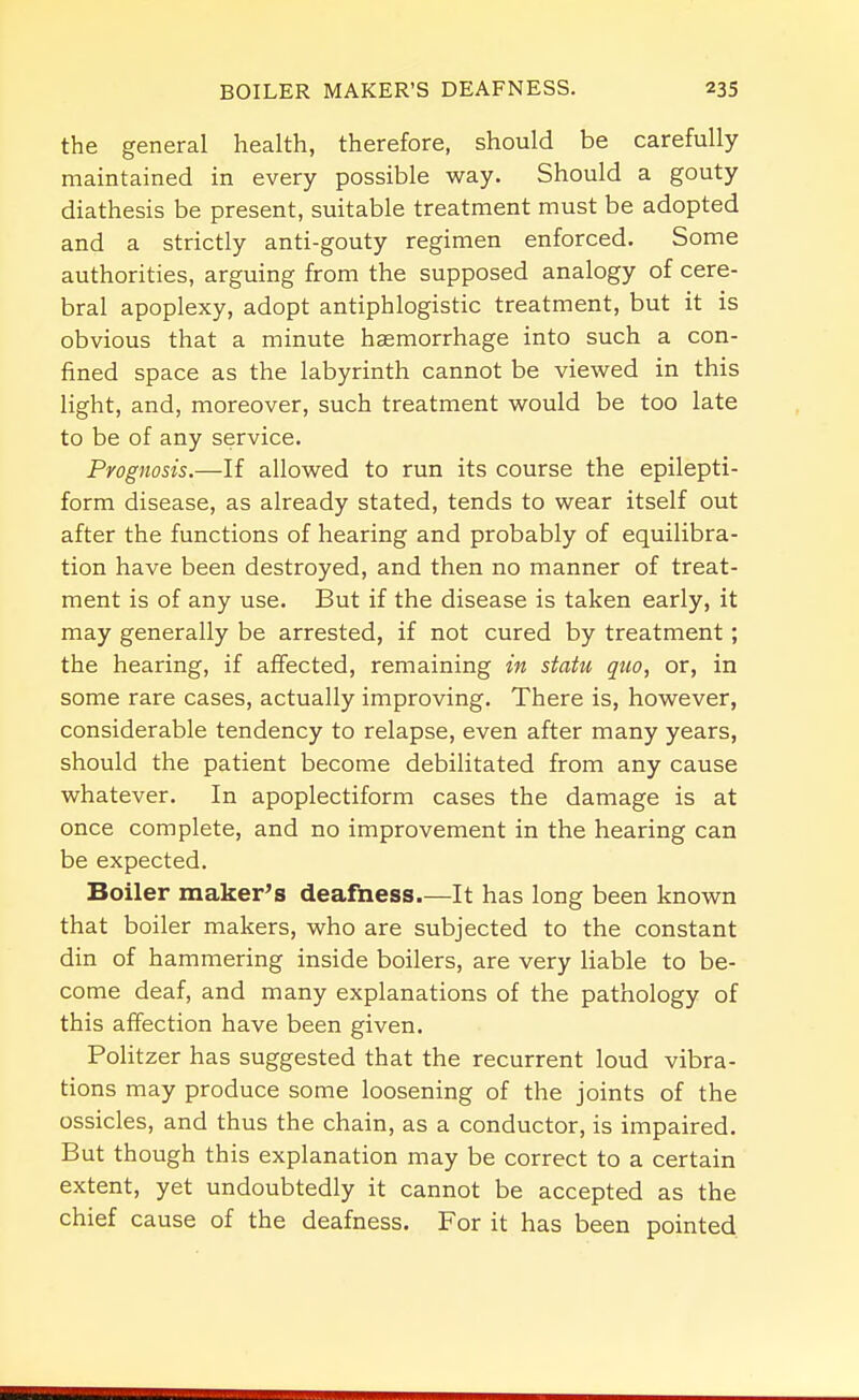 the general health, therefore, should be carefully maintained in every possible way. Should a gouty diathesis be present, suitable treatment must be adopted and a strictly anti-gouty regimen enforced. Some authorities, arguing from the supposed analogy of cere- bral apoplexy, adopt antiphlogistic treatment, but it is obvious that a minute hsemorrhage into such a con- fined space as the labyrinth cannot be viewed in this light, and, moreover, such treatment would be too late to be of any service. Prognosis.—If allowed to run its course the epilepti- form disease, as already stated, tends to wear itself out after the functions of hearing and probably of equilibra- tion have been destroyed, and then no manner of treat- ment is of any use. But if the disease is taken early, it may generally be arrested, if not cured by treatment; the hearing, if affected, remaining in statu quo, or, in some rare cases, actually improving. There is, however, considerable tendency to relapse, even after many years, should the patient become debilitated from any cause whatever. In apoplectiform cases the damage is at once complete, and no improvement in the hearing can be expected. Boiler maker's deafness It has long been known that boiler makers, who are subjected to the constant din of hammering inside boilers, are very liable to be- come deaf, and many explanations of the pathology of this affection have been given. Politzer has suggested that the recurrent loud vibra- tions may produce some loosening of the joints of the ossicles, and thus the chain, as a conductor, is impaired. But though this explanation may be correct to a certain extent, yet undoubtedly it cannot be accepted as the chief cause of the deafness. For it has been pointed.