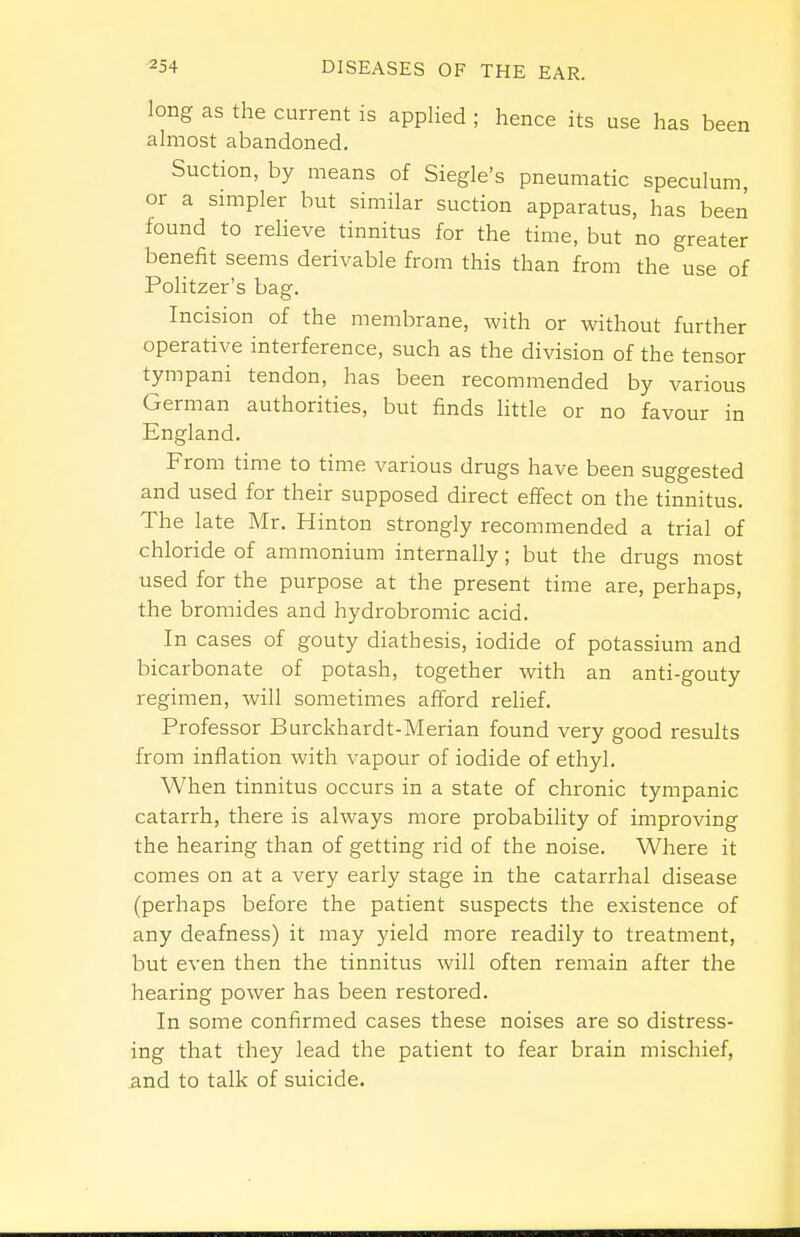 long as the current is applied ; hence its use has been almost abandoned. Suction, by means of Siegle's pneumatic speculum, or a smipler but similar suction apparatus, has been found to relieve tinnitus for the time, but no greater benefit seems derivable from this than from the use of Politzer's bag. Incision of the membrane, Avith or without further operative interference, such as the division of the tensor tympani tendon, has been recommended by various German authorities, but finds little or no favour in England. From time to time various drugs have been suggested and used for their supposed direct effect on the tinnitus. The late Mr. Hinton strongly recommended a trial of chloride of ammonium internally; but the drugs most used for the purpose at the present time are, perhaps, the bromides and hydrobromic acid. In cases of gouty diathesis, iodide of potassium and bicarbonate of potash, together with an anti-gouty regimen, will sometimes afford relief. Professor Burckhardt-Merian found very good results from inflation with vapour of iodide of ethyl. When tinnitus occurs in a state of chronic tympanic catarrh, there is always more probability of improving the hearing than of getting rid of the noise. Where it comes on at a very early stage in the catarrhal disease (perhaps before the patient suspects the existence of any deafness) it may yield more readily to treatment, but even then the tinnitus will often remain after the hearing power has been restored. In some confirmed cases these noises are so distress- ing that they lead the patient to fear brain mischief, and to talk of suicide.