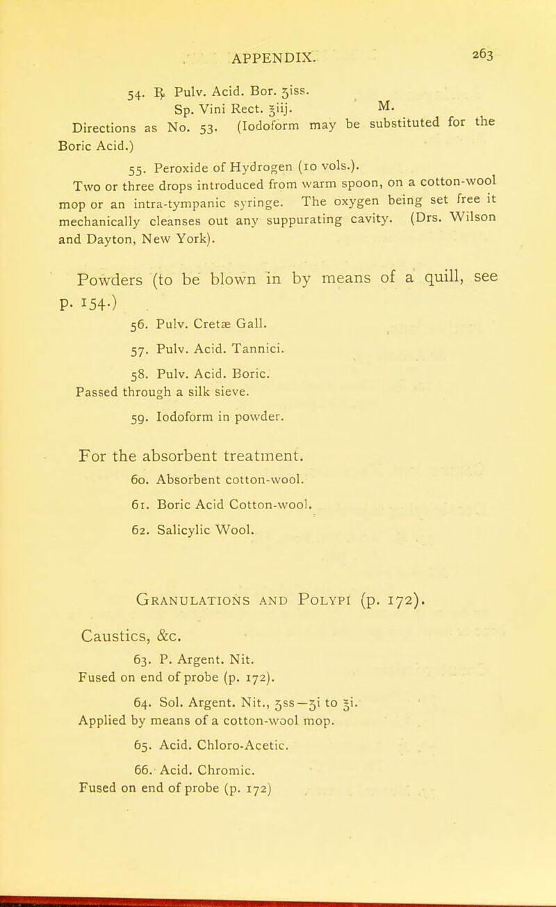 54. Pulv. Acid. Bor. 5iss. Sp. Vini Rect. §iij. M. Directions as No. 53. (Iodoform may be substituted for the Boric Acid.) 55. Peroxide of Hydrogen (10 vols.). Two or three drops introduced from warm spoon, on a cotton-wool mop or an intra-tympanic syringe. The oxygen being set free it mechanically cleanses out any suppurating cavity. (Drs. Wilson and Dayton, New York). Powders (to be blown in by means of a quill, see P- I54-) 56. Pulv. Creta; Gall. 57. Pulv. Acid. Tannici. 58. Pulv. Acid. Boric. Passed through a silk sieve. 59. Iodoform in powder. For the absorbent treatment. 60. Absorbent cotton-wool. 6r. Boric Acid Cotton-wool. 62. Salicylic Wool. Granulations and Polypi (p. 172). Caustics, &c. 63. P. Argent. Nit. Fused on end of probe (p. 172). 64. Sol. Argent. Nit., 5SS—5! to ji. Applied by means of a cotton-wool mop. 65. Acid. Chloro-Acetic. 66. Acid. Chromic. Fused on end of probe (p. 172)