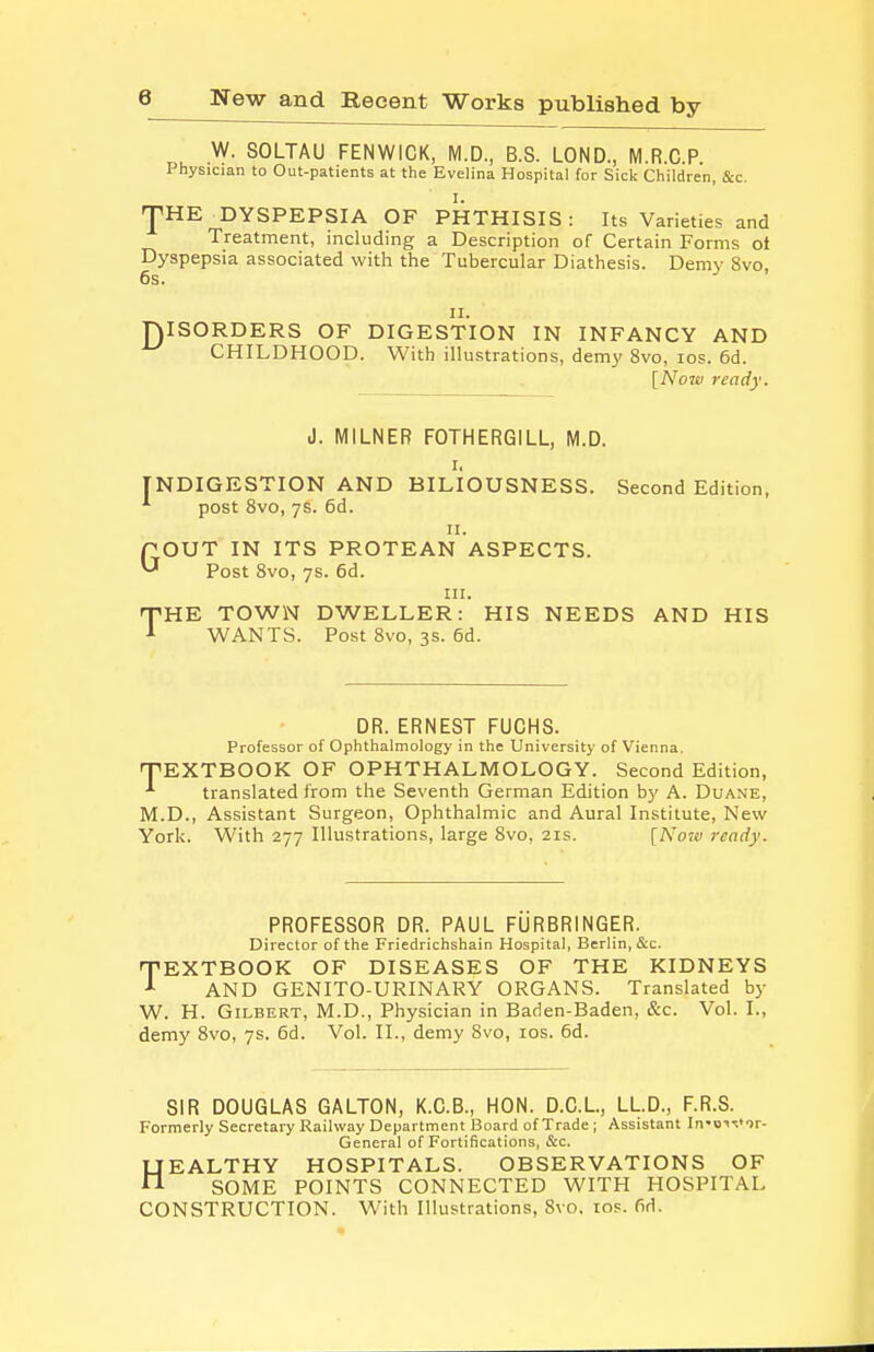 W. SOLTAU FENWICK, M.D, B.S. LOND, M.R.C.P. Physician to Out-patients at the Evelina Hospital for Sick Children, &c. 'pHE DYSPEPSIA OF PHTHISIS : Its Varieties and Treatment, including a Description of Certain Forms ot Dyspepsia associated with the Tubercular Diathesis. Demy 8vo, 6s. II. DISORDERS OF DIGESTION IN INFANCY AND CHILDHOOD. With illustrations, demy 8vo, los. 6d. [Nojv ready. J. MILNER FOTHERGILL, M.D. I. INDIGESTION AND BILIOUSNESS. Second Edition, ■'• post 8vo, ys. 6d. n. GOUT IN ITS PROTEAN ASPECTS. Post Svo, 7s. 6d. III. 'THE TOWN DWELLER: HIS NEEDS AND HIS A WANTS. Post Svo, 3s. 6d. DR. ERNEST FUCHS. Professor of Ophthalmology in the University of Vienna. PEXTBOOK OF OPHTHALMOLOGY. Second Edition, ■'• translated from the Seventh German Edition by A. Duane, M.D., Assistant Surgeon, Ophthalmic and Aural Institute, New York. With 277 Illustrations, large Svo, 21s. [Now ready. PROFESSOR DR. PAUL FURBRINGER. Director of the Friedrichshain Hospital, Berlin, &c. TEXTBOOK OF DISEASES OF THE KIDNEYS AND GENITO-URINARY ORGANS. Translated by W. H. Gilbert, M.D., Physician in Baden-Baden, &c. Vol. I., demy Svo, 7s. 6d. Vol. II., demy Svo, los. 6d. SIR DOUGLAS GALTON, K.C.B., HON. D.G.L, LL.D., F.R.S. Formerly Secretary Railway Department Board of Trade ; Assistant In'o-^^^or- General of Fortifications, Sec. HEALTHY HOSPITALS. OBSERVATIONS OF SOME POINTS CONNECTED WITH HOSPITAL CONSTRUCTION. With Illustrations, Svo. los. fid.