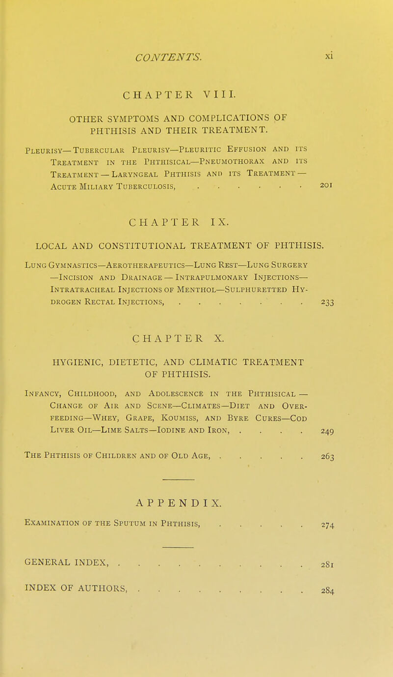 CHAPTER VIII. OTHER SYMPTOMS AND COMPLICATIONS OF PHTHISIS AND THEIR TREATMENT. Pleurisy—Tubercular Pleurisy—Pleuritic Effusion and its Treatment in the Phthisical-Pneumothorax and its Treatment — Laryngeal Phthisis and its Treatment — Acute Miliary Tuberculosis, CHAPTER IX. LOCAL AND CONSTITUTIONAL TREATMENT OF PHTHISIS. Lung Gymnastics—Aerotherapeutics—Lung Rest—Lung Surgery —Incision and Drainage — Intrapulmonary Injections— Intratracheal Injections of Menthol—Sulphuretted Hy- drogen Rectal Injections, CHAPTER X. HYGIENIC, DIETETIC, AND CLIMATIC TREATMENT OF PHTHISIS. Infancy, Childhood, and Adolescence in the Phthisical — Change of Air and Scene—Climates—Diet and Over- feeding—Whey, Grape, Koumiss, and Byre Cures—Cod Liver Oil—Lime Salts—Iodine and Iron, .... The Phthisis of Children and of Old Age APPENDIX. Examination of the Sputum in Phthisis, GENERAL INDEX, INDEX OF AUTHORS,
