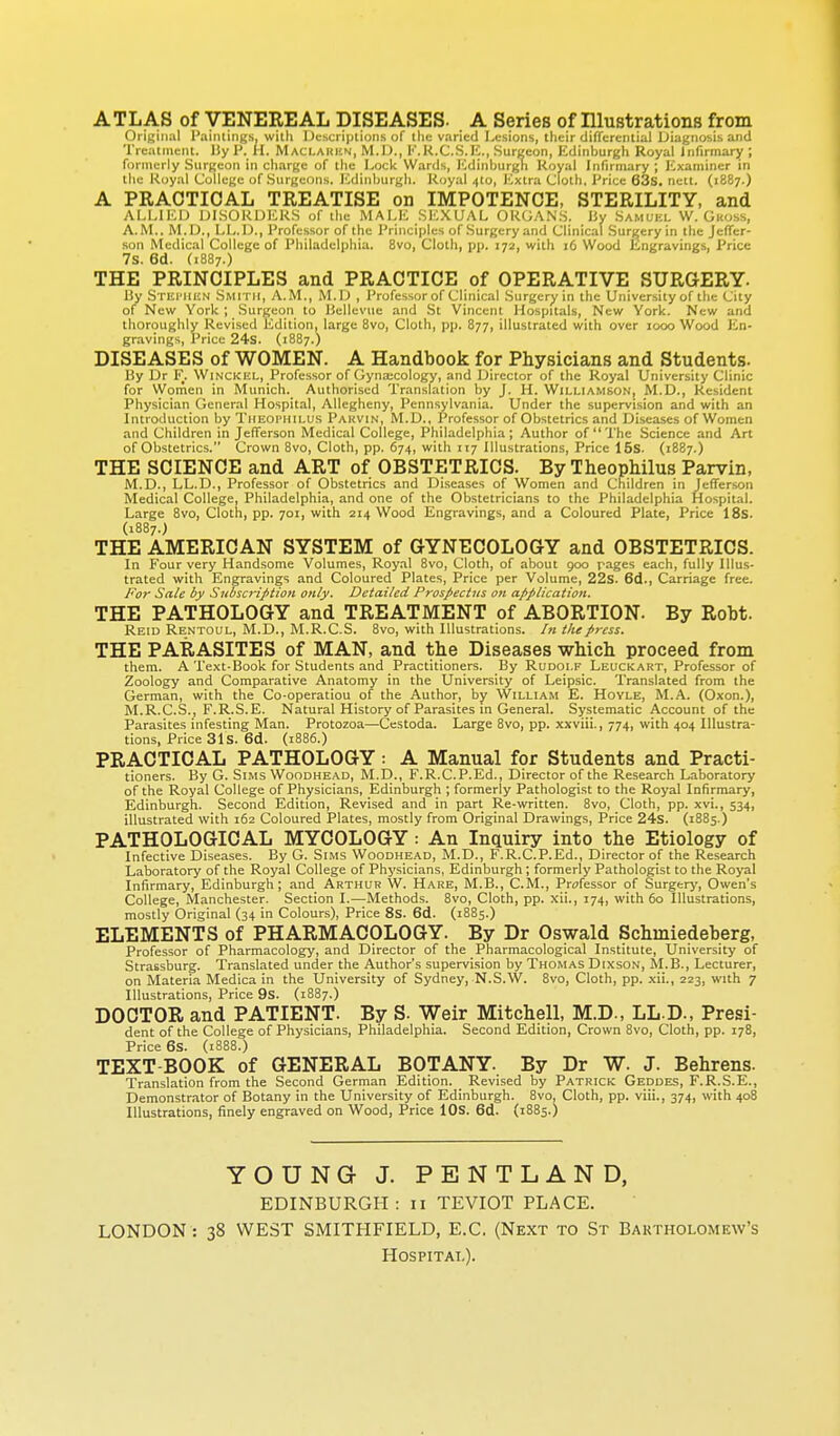 ATLAS of VENEREAL DISEASES- A Series of Illustrations from OriKiiiul I'aiiuini^.s, willi I )i;;,ci iplions of tliu varied Lesions, their differential Diagnosis and Treatment, liy P. H. Maclakkn, M.D., I''.K.C.S.E., Surgeon, iidinburgh Royal Infirmary ; formerly Siirgcon in charge of the Lock Wards, ICdinburgli Koyal Infirmary ; Examiner in the Koyal College of Surgeons, lulinlmrgh. Koyal 4(0, I'^xtra Clolli. Price 63s. neit. (1887.) A PRACTICAL TREATISE on IMPOTENCE, STERILITY, and ALLIED DISORDERS of the MALE SEXUAL ORGAN.S. liy Samukl W. Gkoss, A.M., M.D., LL.D., Professor of the Principles of .Surgery and Clinical .Surgery in the Jefier- .son Medical College of Philadelphia. 8vo, Cloth, pp. 172, with 16 Wood Engravings, Price 7s. 6d. (1887.) THE PRINCIPLES and PRACTICE of OPERATIVE SURGERY. By STEi'JUiN Smith, A.M., M.D , Professor of Clinical Surgery in the University of the City of New York ; Surgeon to Uellevue and St Vincent Hospitals, New York. New and thoroughly Revised Edition, large Bvo, Cloth, pp. 877, illustrated with over 1000 Wood En- gravings, Price 24s. (1887.) DISEASES of WOMEN. A Handbook for Physicians and Students. By Dr F. Winckkl, Professor of Gynaecology, and Director of the Royal University Clinic for Wornen in Munich. Authorised Translation by J. H. Williamson, M.D., Resident Physician General Hospital, Allegheny, Pennsylvania. Under the supervision and with an Introduction by Tiieophilus Pauvin, M.D., Professor of Obstetrics and Diseases of Women and Children in Jefferson Medical College, Philadelphia; Author of The Science and Art of Obstetrics. Crown 8vo, Cloth, pp. 674, with 117 Illustrations, Price 16s. (1887.) THE SCIENCE and ART of OBSTETRICS. By Theophilus Parvin, M.D., LL.D., Professor of Obstetrics and Diseases of Women and Children in Jefferson Medical College, Philadelphia, and one of the Obstetricians to the Philadelphia Hospital. Large 8vo, Cloth, pp. 701, with 214 Wood Engravings, and a Coloured Plate, Price 18s. (1887.J THE AMERICAN SYSTEM of GYNECOLOGY and OBSTETRICS. In Four very Handsome Volumes, Royal 8vo, Cloth, of about 900 rages each, fully Illus- trated with Engravings and Coloured Plates, Price per Volume, 22s. 6d., Carriage free. For Sale by Subscription only. Detailed Prospectus on application. THE PATHOLOGY and TREATMENT of ABORTION. By Robt. Reid Rentoul, M.D., M.R.C.S. Bvo, with Illustrations. In tlupress. THE PARASITES of MAN, and the Diseases which proceed from them. A Text-Book for Students and Practitioners. By Rudolf Leuckakt, Professor of Zoology and Comparative Anatomy in the University of Leipsic. Translated from the German, with the Co-operation of the Author, by William E. Hoyle, M.A. (Oxon.), M.R.C.S., F.R.S.E. Natural History of Parasites in General. Systematic Account of the Parasites infesting Man. Protozoa—Ccstoda. Large Bvo, pp. xxviii., 774, with 404 Illustra- tions, Price 31s. 6d. (iB86.) PRACTICAL PATHOLOGY: A Manual for Students and Practi- tioners. By G. Sims Woodhead, M.D., F.R.C.P.Ed., Director of the Research Laboratory of the Royal College of Physicians, Edinburgh ; formerly Pathologist to the Royal Infirmary, Edinburgh. Second Edition, Revised and in part Re-written. Bvo, Cloth, pp. xvi., 534, illustrated with 162 Coloured Plates, mostly from Original Drawings, Price 24s. (1885.) PATHOLOGICAL MYCOLOGY: An Inquiry into the Etiology of Infective Diseases. By G. Sims Woodhead, M.D., F.R.C.P.Ed., Director of the Research Laboratory of the Royal College of Physicians, Edinburgh; formerly Pathologist to the Royal Infirmary, Edinburgh; and Arthur W. Hare, M.B., CM., Professor of Surgery, Owen's College, Manchester. Section I.—Methods. Bvo, Cloth, pp. xii., 174, with 60 Illustrations, mostly Original (34 in Colours), Price 8s. 6d. (18B5.) ELEMENTS of PHARMACOLOGY. By Dr Oswald Schmiedeberg, Professor of Pharmacology, and Director of the Pharmacological Institute, University of Strassburg. Translated under the Author's supervision by Thomas Dixson, M.B., Lecturer, on Materia Medica in the University of Sydney, N.S.W. Bvo, Cloth, pp. xii., 223, with 7 Illustrations, Price 9s. (1B87.) DOCTOR and PATIENT. By S. Weir Mitchell, M.D., LL D., Presi- dent of the College of Physicians, Philadelphia. Second Edition, Crown Bvo, Cloth, pp. 178, Price 6s. (1888.) TEXT BOOK of GENERAL BOTANY. By Dr W. J. Behrens. Translation from the Second German Edition. Revised by Patrick Geddes, F.R.S.E., Demonstrator of Botany in the University of Edinburgh. Bvo, Cloth, pp. viii., 374, with 408 Illustrations, finely engraved on Wood, Price ICS. 6d. (18B5.) YOUNGJ. PENTLAND, EDINBURGH: ii TEVIOT PLACE. LONDON : 38 WEST SMITHFIELD, E.G. (Next to St Bartholomew's Hospital).