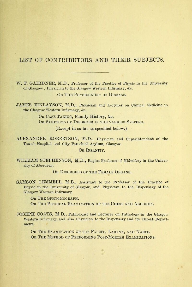 LIST OF CONTRIBUTORS AND THEIR SUBJECTS. W. T. GAIRDNER, M.D., Professor of the Practice of Physic in the University of Glasgow : Physician to the Glasgow Western Infirmary, &c. On The Physiognomy of Disease. JAMES FINLAYSON, M.D., Physician and Lecturer on Clinical Medicine in the Glasgow Western Infirmary, &c. On Case-Taking, Family History, &c. On Symptoms op Disorder in the various Systems. (Except in so far as specified below.) ALEXANDEE KOBEKTSON, M.D., Physician and Superintendent of the Town's Hospital and City Parochial Asylum, Glasgow. On Insanity. WILLIAM STEPHENSON, M.D., Regius Professor of Midwifery in the Univer- sity of Aberdeen. On Disorders of the Female Organs. SAMSON GEMMELL, M.B., Assistant to the Professor of the Practice of Physic in the University of Glasgow, and Physician to the Dispensary of the Glasgow Western Infirmary. On The Sphygmograph. On The Physical Examination op the Chest and Abdomen. JOSEPH COATS, M.D., Pathologist and Lecturer on Pathology in the Glasgow Western Infirmary, and also Physician to the Dispensary and its Throat Depart- ment. On The Examination of the Fauces, Larynx, and Nares. On The Method of Performing Post-Mortem Examinations.