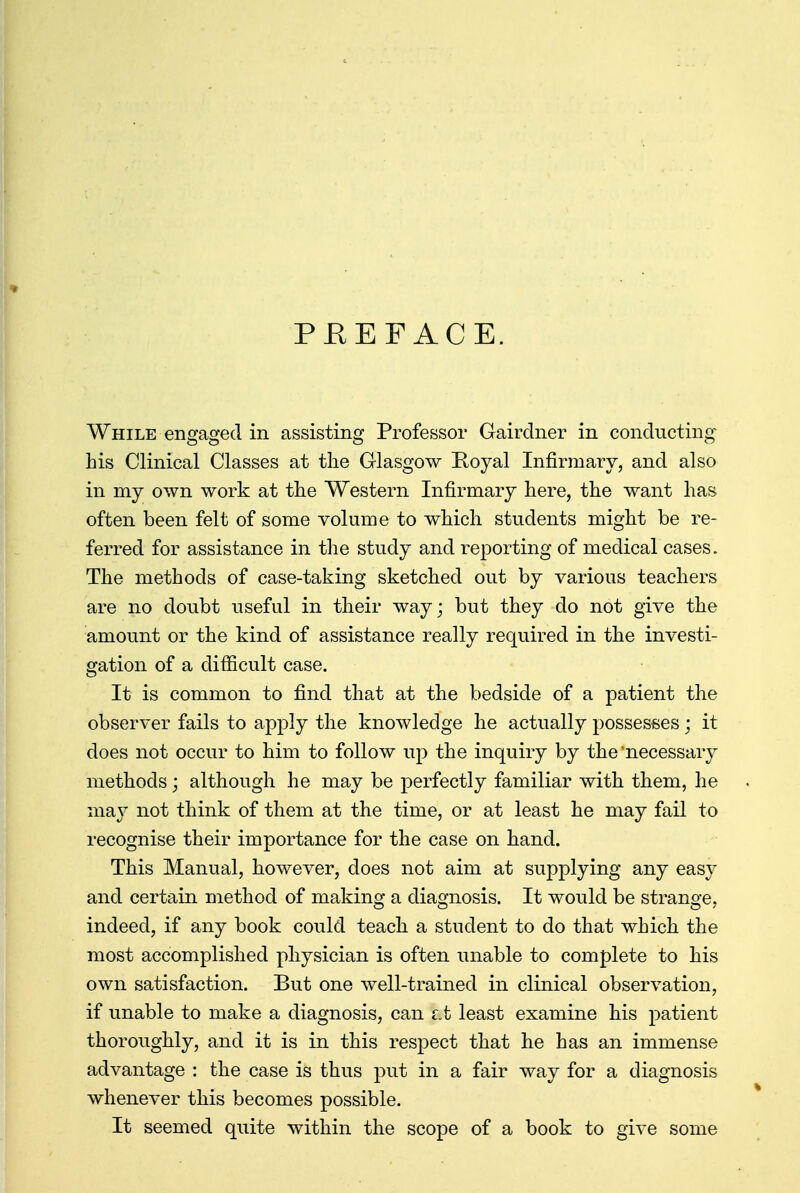 PREFACE. While engaged in assisting Professor Gairdner in conducting his Clinical Classes at the Glasgow Royal Infirmary, and also in my own work at the Western Infirmary here, the want has often been felt of some volume to which students might be re- ferred for assistance in the study and reporting of medical cases. The methods of case-taking sketched out by various teachers are no doubt useful in their way; but they do not give the amount or the kind of assistance really required in the investi- gation of a difficult case. It is common to find that at the bedside of a patient the observer fails to apply the knowledge he actually possesses; it does not occur to him to follow up the inquiry by the'necessary methods; although he may be perfectly familiar with them, he may not think of them at the time, or at least he may fail to recognise their importance for the case on hand. This Manual, however, does not aim at supplying any easy and certain method of making a diagnosis. It would be strange, indeed, if any book could teach a student to do that which the most accomplished physician is often unable to complete to his own satisfaction. But one well-trained in clinical observation, if unable to make a diagnosis, can Lt least examine his patient thoroughly, and it is in this respect that he has an immense advantage : the case is thus put in a fair way for a diagnosis whenever this becomes possible. It seemed quite within the scope of a book to give some