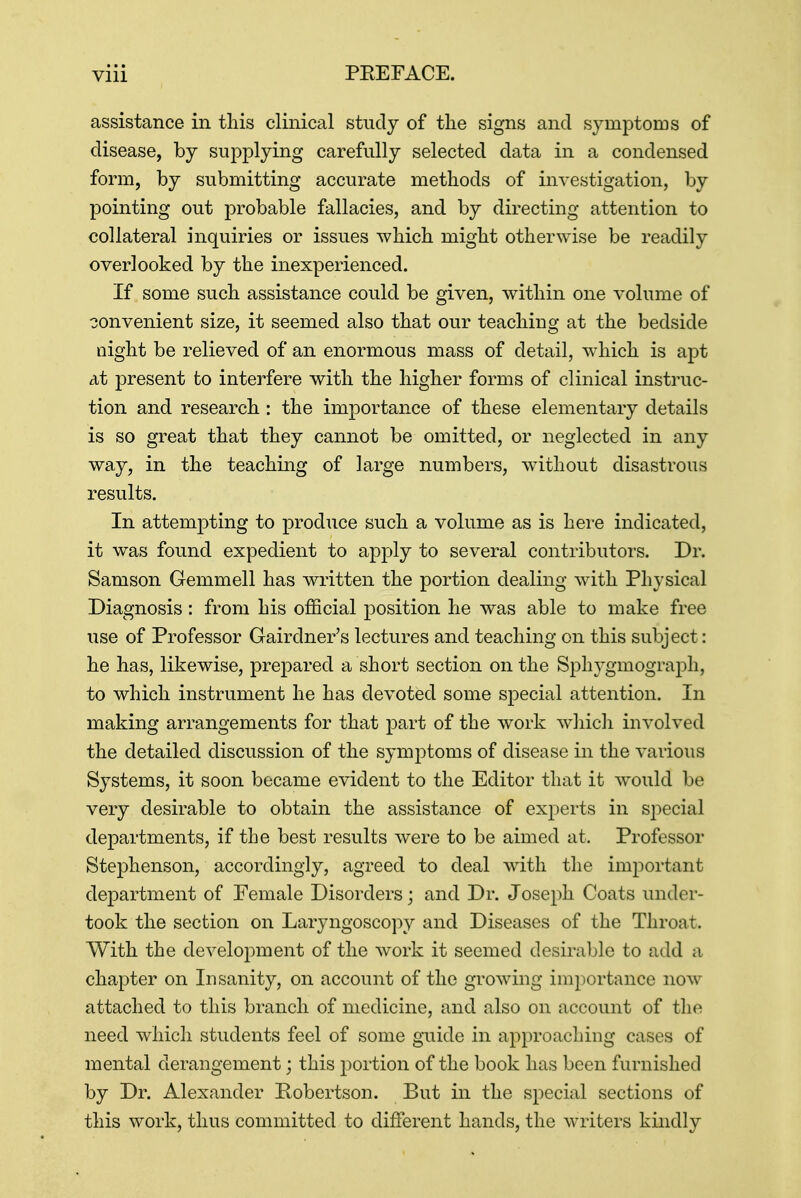 assistance in this clinical study of the signs and symptoms of disease, by supplying carefully selected data in a condensed form, by submitting accurate methods of investigation, by pointing out probable fallacies, and by directing attention to collateral inquiries or issues which might otherwise be readily overlooked by the inexperienced. If some such assistance could be given, within one volume of convenient size, it seemed also that our teaching at the bedside night be relieved of an enormous mass of detail, which is apt at present to interfere with the higher forms of clinical instruc- tion and research : the importance of these elementary details is so great that they cannot be omitted, or neglected in any way, in the teaching of large numbers, without disastrous results. In attempting to produce such a volume as is here indicated, it was found expedient to apply to several contributors. Dr. Samson Gemmell has written the portion dealing with Physical Diagnosis: from his official position he was able to make free use of Professor Gairdner's lectures and teaching on this subject: he has, likewise, prepared a short section on the Sphygmograph, to which instrument he has devoted some special attention. In making arrangements for that part of the work which involved the detailed discussion of the symptoms of disease in the various Systems, it soon became evident to the Editor that it would be very desirable to obtain the assistance of experts in special departments, if the best results were to be aimed at. Professor Stephenson, accordingly, agreed to deal with the important department of Female Disorders; and Dr. Joseph Coats under- took the section on Laryngoscopy and Diseases of the Throat. With the development of the work it seemed desirable to add a chapter on Insanity, on account of the growing importance now attached to this branch of medicine, and also on account of the need which students feel of some guide in approaching cases of mental derangement; this portion of the book has been furnished by Dr. Alexander Robertson. But in the special sections of this work, thus committed to different hands, the writers kindly