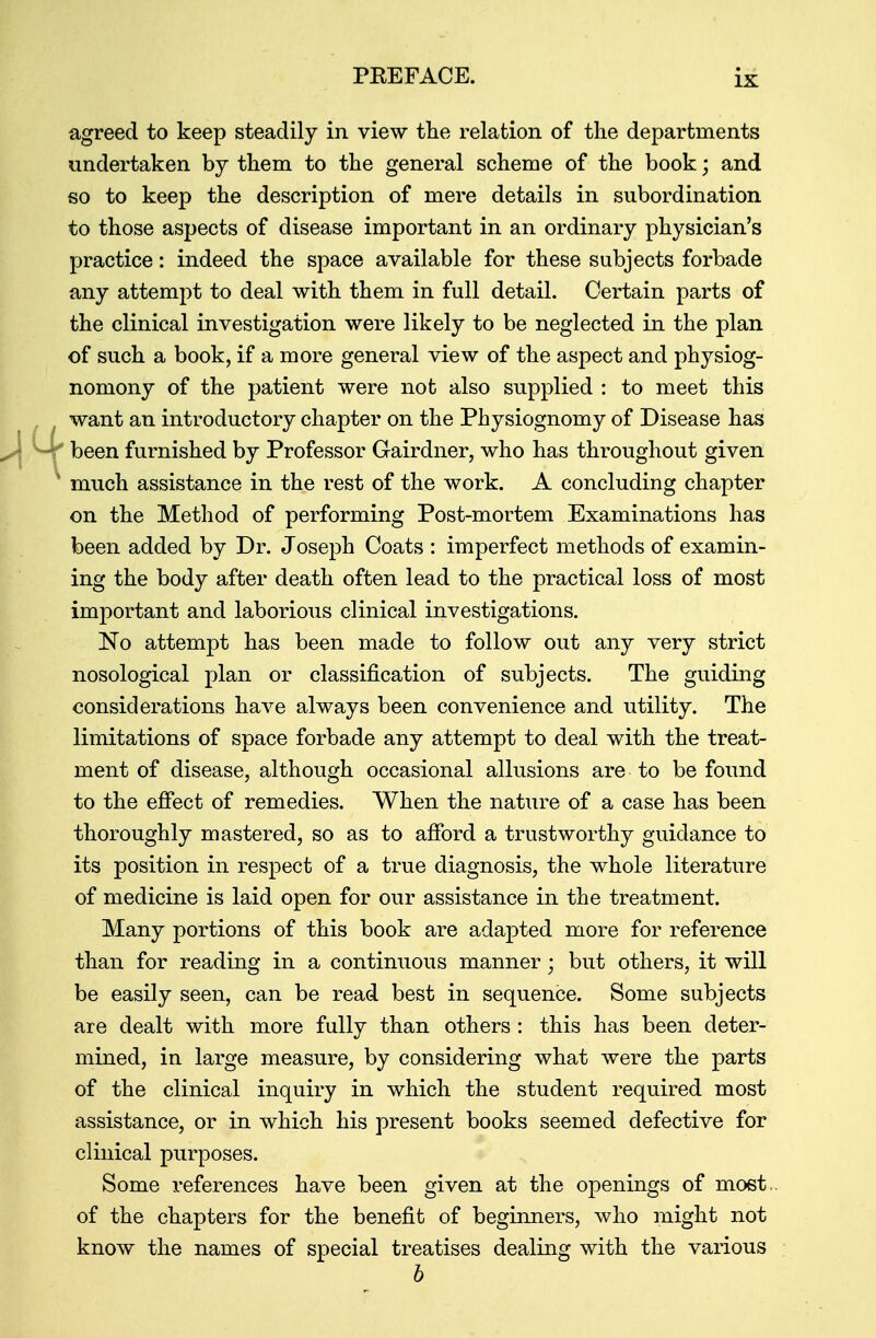 agreed to keep steadily in view the relation of the departments undertaken by them to the general scheme of the book; and so to keep the description of mere details in subordination to those aspects of disease important in an ordinary physician's practice: indeed the space available for these subjects forbade any attempt to deal with them in full detail. Certain parts of the clinical investigation were likely to be neglected in the plan of such a book, if a more general view of the aspect and physiog- nomony of the patient were not also supplied : to meet this want an introductory chapter on the Physiognomy of Disease has been furnished by Professor Gairdner, who has throughout given much assistance in the rest of the work. A concluding chapter on the Method of performing Post-mortem Examinations has been added by Dr. Joseph Coats : imperfect methods of examin- ing the body after death often lead to the practical loss of most important and laborious clinical investigations. No attempt has been made to follow out any very strict nosological plan or classification of subjects. The guiding considerations have always been convenience and utility. The limitations of space forbade any attempt to deal with the treat- ment of disease, although occasional allusions are to be found to the effect of remedies. When the nature of a case has been thoroughly mastered, so as to afford a trustworthy guidance to its position in respect of a true diagnosis, the whole literature of medicine is laid open for our assistance in the treatment. Many portions of this book are adapted more for reference than for reading in a continuous manner; but others, it will be easily seen, can be read best in sequence. Some subjects are dealt with more fully than others : this has been deter- mined, in large measure, by considering what were the parts of the clinical inquiry in which the student required most assistance, or in which his present books seemed defective for clinical purposes. Some references have been given at the openings of most,, of the chapters for the benefit of beginners, who might not know the names of special treatises dealing with the various b