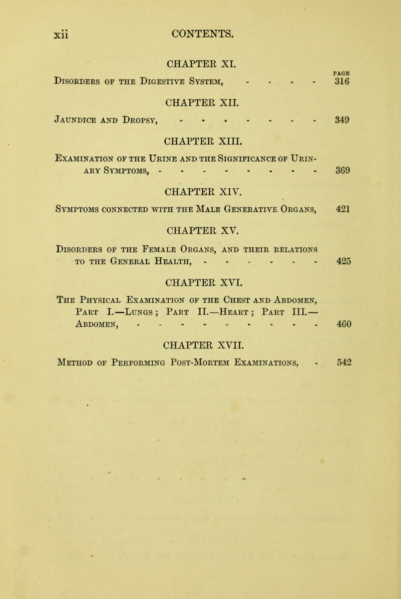 CHAPTER XI. PAGE DISORDERS OF THE DIGESTIVE SYSTEM, - - - - 316 CHAPTER XIX Jaundice and Dropsy, 349 CHAPTER XIII. Examination oe the Urine and the Significance of Urin- ary Symptoms, 369 CHAPTER XIV. Symptoms connected with the Male Generative Organs, 421 CHAPTER XV. Disorders of the Female Organs, and their relations to the General Health, - 425 CHAPTER XVI. The Physical Examination of the Chest and Abdomen, Part I.—Lungs ; Part II.—Heart ; Part III.— Abdomen, 460 CHAPTER XVII. Method of Performing Post-Mortem Examinations, - 542