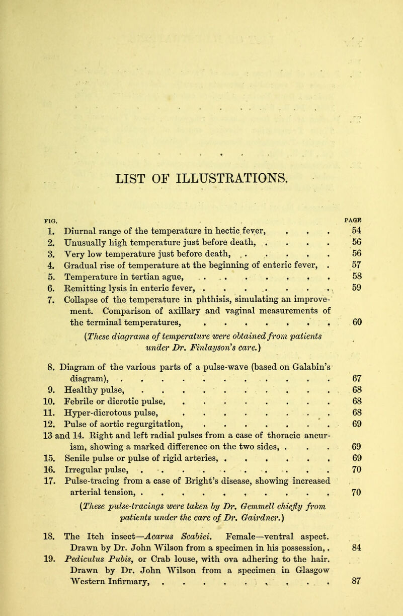 FIG. PAGB 1. Diurnal range of the temperature in hectic fever, ... 54 2. Unusually high temperature just before death, .... 56 3. Very low temperature just before death, ,, . . , . 56 4. Gradual rise of temperature at the beginning of enteric fever, . 57 5. Temperature in tertian ague, 58 6. Remitting lysis in enteric fever, . . . . . . .. 59 7. Collapse of the temperature in phthisis, simulating an improve- ment. Comparison of axillary and vaginal measurements of the terminal temperatures, 60 {These diagrams of temperature were obtained from patients under Dr. Finlayson's care.) 8. Diagram of the various parts of a pulse-wave (based on Galabin's diagram), . . . . » ... . . . 67 9. Healthy pulse, . . . . . . . . . . 68 10. Febrile or dicrotic pulse, 68 11. Hyper-dicrotous pulse, ........ 68 12. Pulse of aortic regurgitation, 69 13 and 14. Right and left radial pulses from a case of thoracic aneur- ism, showing a marked difference on the two sides, ... 69 15. Senile pulse or pulse of rigid arteries, 69 16. Irregular pulse, . -. . . . . . . . . 70 17. Pulse-tracing from a case of Bright's disease, showing increased arterial tension, 70 (These pulse-tracings were taken by Dr. Gemmell chiefly from patients under the care of Dr. Gairdner.) 18. The Itch insect—Acarus Scabiei. Female—ventral aspect. Drawn by Dr. John Wilson from a specimen in his possession,. 84 19. Pediculus Pubis, or Crab louse, with ova adhering to the hair. Drawn by Dr. John Wilson from a specimen in Glasgow Western Infirmary, , 87