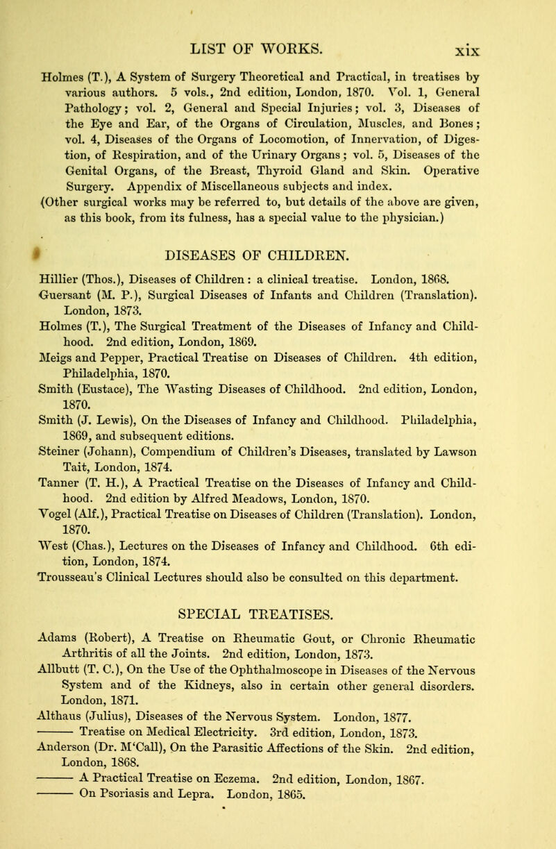 Holmes (T.), A System of Surgery Theoretical and Practical, in treatises by various authors. 5 vols., 2nd edition, London, 1870. Vol. 1, General Pathology; vol. 2, General and Special Injuries; vol. 3, Diseases of the Eye and Ear, of the Organs of Circulation, Muscles, and Bones; vol. 4, Diseases of the Organs of Locomotion, of Innervation, of Diges- tion, of Respiration, and of the Urinary Organs; vol. 5, Diseases of the Genital Organs, of the Breast, Thyroid Gland and Skin. Operative Surgery. Appendix of Miscellaneous subjects and index. (Other surgical works may be referred to, but details of the above are given, as this book, from its fulness, has a special value to the physician.) DISEASES OF CHILDREN. Hillier (Thos.), Diseases of Children : a clinical treatise. London, 1868. Guersant (M. P.), Surgical Diseases of Infants and Children (Translation). London, 1873. Holmes (T.), The Surgical Treatment of the Diseases of Infancy and Child- hood. 2nd edition, London, 1869. Meigs and Pepper, Practical Treatise on Diseases of Children. 4th edition, Philadelphia, 1870. Smith (Eustace), The Wasting Diseases of Childhood. 2nd edition, London, 1870. Smith (J. Lewis), On the Diseases of Infancy and Childhood. Philadelphia, 1869, and subsequent editions. Steiner (Johann), Compendium of Children's Diseases, translated by Lawson Tait, London, 1874. Tanner (T. H.), A Practical Treatise on the Diseases of Infancy and Child- hood. 2nd edition by Alfred Meadows, London, 1870. Vogel (Alf.), Practical Treatise on Diseases of Children (Translation). London, 1870. West (Chas.), Lectures on the Diseases of Infancy and Childhood. 6th edi- tion, London, 1874. Trousseau's Clinical Lectures should also be consulted on this department. SPECIAL TREATISES. Adams (Robert), A Treatise on Rheumatic Gout, or Chronic Rheumatic Arthritis of all the Joints. 2nd edition, London, 1873. Allbutt (T. C), On the Use of the Ophthalmoscope in Diseases of the Nervous System and of the Kidneys, also in certain other general disorders. London, 1871. Althaus (Julius), Diseases of the Nervous System. London, 1877. Treatise on Medical Electricity. 3rd edition, London, 1873. Anderson (Dr. M'Call), On the Parasitic Affections of the Skin. 2nd edition, London, 1868. A Practical Treatise on Eczema. 2nd edition, London, 1867. On Psoriasis and Lepra. London, 1865.