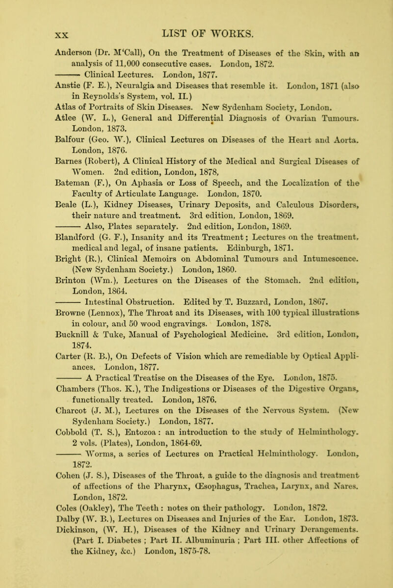 Anderson (Dr. M'Call), On the Treatment of Diseases of the Skin, with an analysis of 11,000 consecutive cases. London, 1872. Clinical Lectures. London, 1877. Anstie (F. E.), Neuralgia and Diseases that resemble it. London, 1871 (also in Reynolds's System, vol. II.) Atlas of Portraits of Skin Diseases. New Sydenham Society, London. Atlee (W, L.), General and Differential Diagnosis of Ovarian Tumours. London, 1873. Balfour (Geo. W.), Clinical Lectures on Diseases of the Heart and Aorta. London, 187G. Barnes (Robert), A Clinical History of the Medical and Surgical Diseases of Women. 2nd edition, London, 1878, Bateman (F.), On Aphasia or Loss of Speech, and the Localization of the Faculty of Articulate Language. London, 1870. Beale (L.), Kidney Diseases, Urinary Deposits, and Calculous Disorders, their nature and treatment. 3rd edition, London, 18G9. Also, Plates separately. 2nd edition, London, 1869. Blandford (G. F.), Insanity and its Treatment; Lectures on the treatment, medical and legal, of insane patients. Edinburgh, 1871. Bright (R.), Clinical Memoirs on Abdominal Tumours and Intumescence. (New Sydenham Society.) London, 18G0. Brinton (Wm.), Lectures on the Diseases of the Stomach. 2nd edition,. London, 1864. Intestinal Obstruction. Edited by T. Buzzard, London, 1867. Browne (Lennox), The Throat and its Diseases, with 100 typical illustrations- in colour, and 50 wood engravings. London, 1878. Bucknill & Tuke, Manual of Psychological Medicine. 3rd edition, London, 1874. Carter (R. B.), On Defects of Vision which are remediable by Optical Appli- ances. London, 1877. A Practical Treatise on the Diseases of the Eye. London, 1875. Chambers (Thos. K.), The Indigestions or Diseases of the Digestive Organs functionally treated. London, 1876. Charcot (J. M.), Lectures on the Diseases of the Nervous System. (New Sydenham Society.) London. 1877. Cobbold (T. S.), Entozoa: an introduction to the study of Helminthology. 2 vols. (Plates), London, 1864-69. Worms, a series of Lectures on Practical Helminthology. London. 1872. Cohen (J. S.), Diseases of the Throat, a guide to the diagnosis and treatment of affections of the Pharynx, Oesophagus, Trachea, Larynx, and Nares. London, 1872. Coles (Oakley), The Teeth : notes on their pathology. London, 1S7l\ Dalby (W. B.), Lectures on Diseases and Injuries of the Ear. London, 1S7.'>. Dickinson, (W. H.), Diseases of the Kidney and LTrinary Derangements. (Part I. Diabetes ; Part II. Albuminuria ; Part III. other Affections of the Kidney, &c.) London, 1875-78.