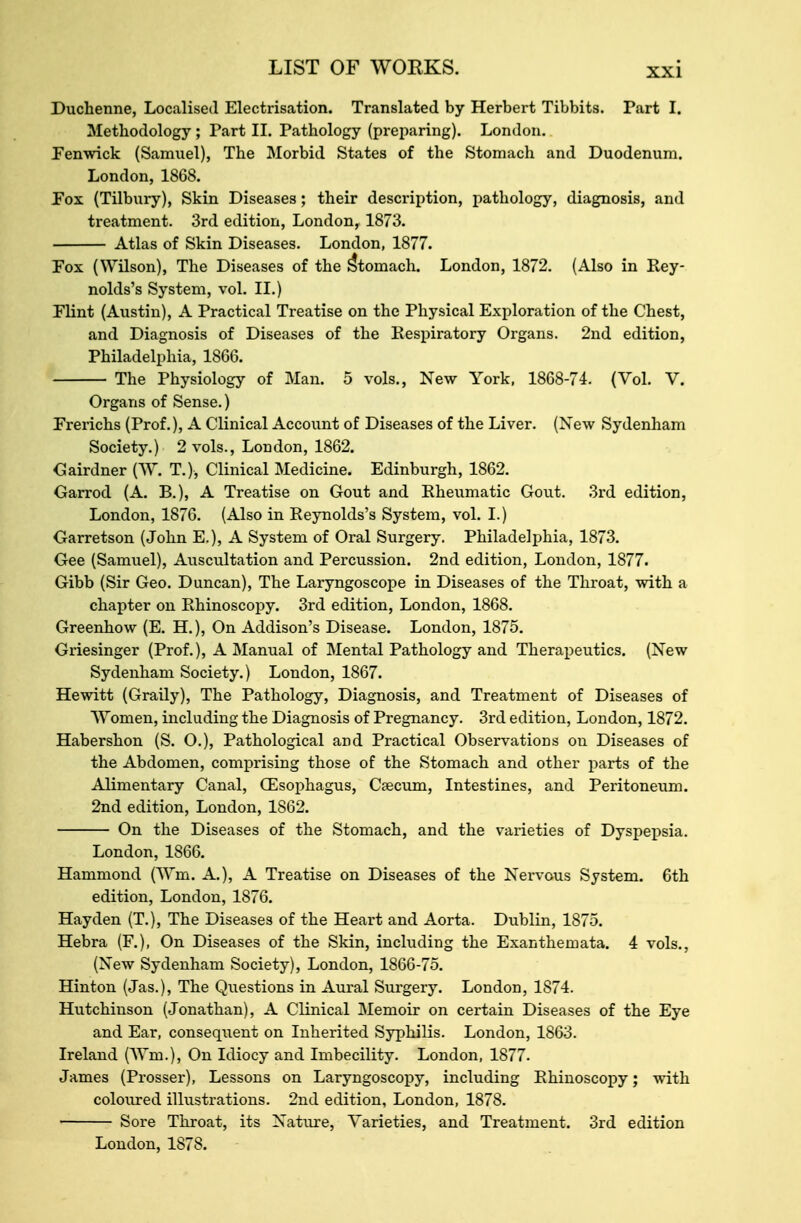 Duchenne, Localised Electrisation. Translated by Herbert Tibbits. Part I. Methodology ; Part II. Pathology (preparing). London. Penwick (Samuel), The Morbid States of the Stomach and Duodenum. London, 1868. Pox (Tilbury), Skin Diseases; their description, pathology, diagnosis, and treatment. 3rd edition, London, 1873. Atlas of Skin Diseases. London, 1877. Fox (Wilson), The Diseases of the Stomach. London, 1872. (Also in Rey- nolds's System, vol. II.) Plint (Austin), A Practical Treatise on the Physical Exploration of the Chest, and Diagnosis of Diseases of the Respiratory Organs. 2nd edition, Philadelphia, 1866. The Physiology of Man. 5 vols., New York, 1868-74. (Vol. V. Organs of Sense.) Prerichs (Prof.), A Clinical Account of Diseases of the Liver. (New Sydenham Society.) 2 vols., London, 1862. Gairdner [W. T.), Clinical Medicine. Edinburgh, 1862. Garrod (A. B.), A Treatise on Gout and Rheumatic Gout. 3rd edition, London, 1876. (Also in Reynolds's System, vol. I.) Garretson (John E.), A System of Oral Surgery. Philadelphia, 1873. Gee (Samuel), Auscultation and Percussion. 2nd edition, London, 1877. Gibb (Sir Geo. Duncan), The Laryngoscope in Diseases of the Throat, with a chapter on Rhinoscopy. 3rd edition, London, 1868. Greenhow (E. H.), On Addison's Disease. London, 1875. Griesinger (Prof.), A Manual of Mental Pathology and Therapeutics. (New Sydenham Society.) London, 1867. Hewitt (Graily), The Pathology, Diagnosis, and Treatment of Diseases of Women, including the Diagnosis of Pregnancy. 3rd edition, London, 1872. Habershon (S. O.), Pathological and Practical Observations on Diseases of the Abdomen, comprising those of the Stomach and other parts of the Alimentary Canal, Oesophagus, Caecum, Intestines, and Peritoneum. 2nd edition, London, 1862. On the Diseases of the Stomach, and the varieties of Dyspepsia. London, 1866. Hammond (Wm. A.), A Treatise on Diseases of the Nervous System. 6th edition, London, 1876. Hayden (T.), The Diseases of the Heart and Aorta. Dublin, 1875. Hebra (F.), On Diseases of the Skin, including the Exanthemata. 4 vols., (New Sydenham Society), London, 1866-75. Hinton (Jas.), The Questions in Aural Surgery. London, 1874. Hutchinson (Jonathan), A Clinical Memoir on certain Diseases of the Eye and Ear, consequent on Inherited Syphilis. London, 1863. Ireland (Wm.), On Idiocy and Imbecility. London, 1877. James (Prosser), Lessons on Laryngoscopy, including Rhinoscopy; with coloured illustrations. 2nd edition, London, 1878. Sore Throat, its Nature, Varieties, and Treatment. 3rd edition London, 1878.