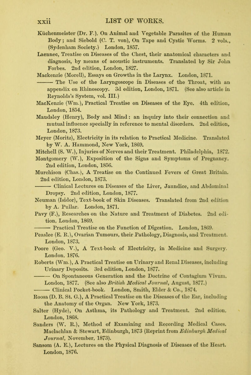 Kiichenmeister (Dr. F.). On Animal and Vegetable Parasites of the Human Body; and Siebold (0. T. von), On Tape and Cystic Worms. 2 vols., (Sydenham Society.) London, 1857. Laennec, Treatise on Diseases of the Chest, their anatomical characters and diagnosis, by means of acoustic instruments. Translated by Sir John Forbes. 2nd edition, London, 1827. Mackenzie (Morell), Essays on Growths in the Laiynx. London, 1S71. The Use of the Laryngoscope in Diseases of the Throat, with an appendix on Rhinoscopy. 3d edition, London, 1871. (See also article in Reynolds's System, vol. III.) MacKenzie (Win.), Practical Treatise on Diseases of the Eye. 4th edition, London, 1854. Maudsley (Henry), Body and Mind: an inquiry into their connection and mutual influence specially in reference to mental disorders. 2nd edition, London, 1873. Meyer (Moritz), Electricity in its relation to Practical Medicine. Translated by W. A. Hammond, New York, 1869. Mitchell (S. W.), Injuries of Nerves and their Treatment. Philadelphia, 1 872. Montgomery (W.), Exposition of the Signs and Symptoms of Pregnancy. 2nd edition, London, 1856. Murchison (Chas.), A Treatise on the Continued Fevers of Great Britain. 2nd edition, London, 1873. Clinical Lectures on Diseases of the Liver, Jaundice, and Abdominal Dropsy. 2nd edition, London, 1877. Neuman (Isidor), Text-book of Skin Diseases. Translated from 2nd edition by A. Pullar. London, 1871. Pavy (F.), Researches on the Nature and Treatment of Diabetes. 2nd tion, London, 1869. Practical Treatise on the Function of Digestion. London, 1869. Peaslee (E. R.), Ovarian Tumours, their Pathology, Diagnosis, and Ti I btment. London, 1873. Poore (Geo. V.), A Text-book of Electricity, in Medicine and Surgery. London, 1876. Roberts (Wm.), A Practical Treatise on Urinary and Renal Diseases, including Urinary Deposits. 3rd edition, London, 1877. On Spontaneous Generation and the Doctrine of Contagium Yivuni. London, 1877. (See also British Medical Journal, August, 1877.) Clinical Pocket-book. London, Smith, Elder & Co., 1874. Roosa (D. B. St. G.), A Practical Treatise on the 1 USeasea of the Bar, including the Anatomy of the Organ. New York, 1S7>. Salter (Hyde), On Asthma, its Pathology and Treatment. 2nd edition. London, 1868. Sanders (W. R.)i Method of Examining and Recording Medical Cases. Maclachlan & Stewart, Edinburgh, 187.'5 (Reprint from Edinburgh Medical Journal, November, 1873). Sansom (A. E.), Lectures on the Physical Diagnosis of Diseases of the Heart London, 1876.