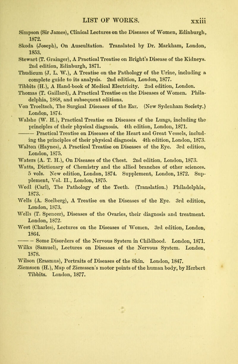 Simpson (Sir James), Clinical Lectures on the Diseases of Women, Edinburgh, 1872. Skoda (Joseph), On Auscultation. Translated by Dr. Markham, London, 1853. Stewart (T. Grainger), A Practical Treatise on Blight's Disease of the Kidneys. 2nd edition, Edinburgh, 1871. Thudicum (J, L. W.), A Treatise on the Pathology of the Urine, including a complete guide to its analysis. 2nd edition, London, 1877. Tibbits (H.), A Hand-book of Medical Electricity. 2nd edition, London. Thomas (T. Gaillard), A Practical Treatise on the Diseases of Women. Phila- delphia, 1868, and subsequent editions. Von Troeltsch, The Surgical Diseases of the Ear. (New Sydenham Society.) London, 1874. Walshe (W. H.), Practical Treatise on Diseases of the Lungs, including the principles of their physical diagnosis. 4th edition, London, 1871. Practical Treatise on Diseases of the Heart and Great Vessels, includ- ing the principles of their physical diagnosis. 4th edition, London, 1873. Walton (Haynes), A Practical Treatise on Diseases of the Eye. 3rd edition, London, 1875. Waters (A. T. H.), On Diseases of the Chest. 2nd edition, London, 1873. AVatts, Dictionary of Chemistry and the allied branches of other sciences. 5 vols. New edition, London, 1874. Supplement, London, 1872. Sup- plement, Vol. II., London, 1875. Wedl (Carl), The Pathology of the Teeth. (Translation.) Philadelphia, 1873. Wells (A. Soelberg), A Treatise on the Diseases of the Eye. 3rd edition, London, 1873. Welb (T. Spencer), Diseases of the Ovaries, their diagnosis and treatment. London, 1872. West (Charles), Lectures on the Diseases of Women. 3rd edition, London, 1864. Some Disorders of the Nervous System in Childhood. London, 1871. Wilks (Samuel), Lectures on Diseases of the Nervous System. London, 1878. Wilson (Erasmus), Portraits of Diseases of the Skin. London, 1847. Ziemssen (H.), Map of Ziemssen's motor points of the human body, by Herbert Tibbits. London, 1877.