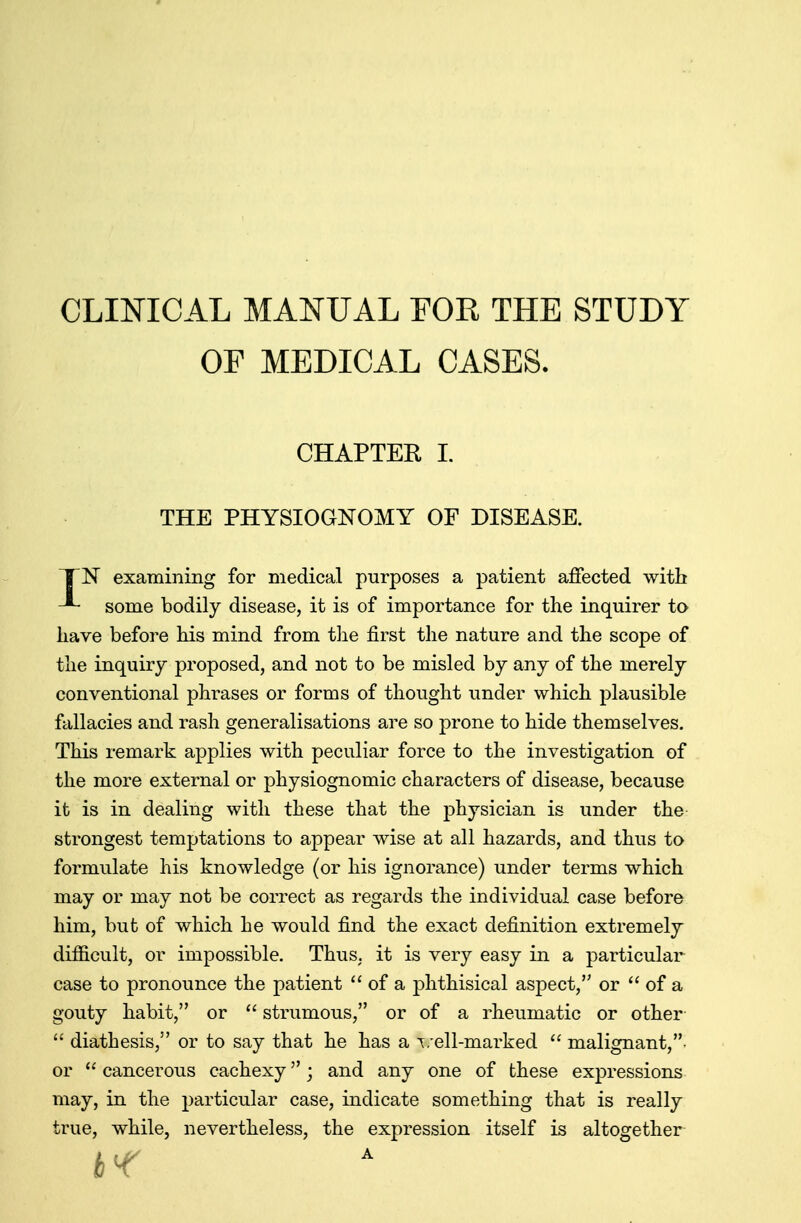 CLINICAL MANUAL FOR THE STUDY OF MEDICAL CASES. CHAPTER I. THE PHYSIOGNOMY OF DISEASE. TN examining for medical purposes a patient affected with some bodily disease, it is of importance for the inquirer to have before his mind from the first the nature and the scope of the inquiry proposed, and not to be misled by any of the merely conventional phrases or forms of thought under which plausible fallacies and rash generalisations are so prone to hide themselves. This remark applies with peculiar force to the investigation of the more external or physiognomic characters of disease, because it is in dealing with these that the physician is under the strongest temptations to appear wise at all hazards, and thus to formulate his knowledge (or his ignorance) under terms which may or may not be correct as regards the individual case before him, but of which he would find the exact definition extremely difficult, or impossible. Thus, it is very easy in a particular case to pronounce the patient  of a phthisical aspect, or  of a gouty habit, or  strumous, or of a rheumatic or other  diathesis, or to say that he has a veil-marked  malignant, or u cancerous cachexy; and any one of these expressions may, in the particular case, indicate something that is really true, while, nevertheless, the expression itself is altogether