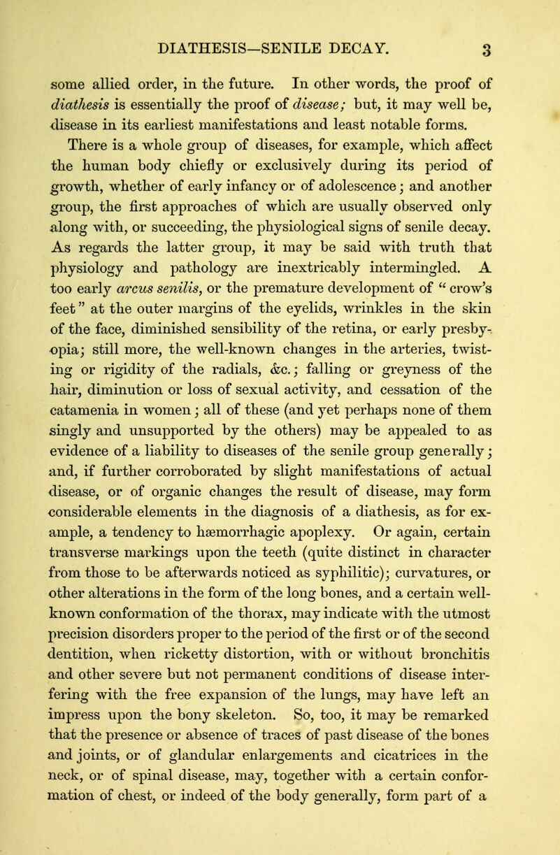 some allied order, in the future. In other words, the proof of diathesis is essentially the proof of disease; but, it may well be, disease in its earliest manifestations and least notable forms. There is a whole group of diseases, for example, which affect the human body chiefly or exclusively during its period of growth, whether of early infancy or of adolescence; and another group, the first approaches of which are usually observed only along with, or succeeding, the physiological signs of senile decay. As regards the latter group, it may be said with truth that physiology and pathology are inextricably intermingled. A too early arcus senilis, or the premature development of  crow's feet at the outer margins of the eyelids, wrinkles in the skin of the face, diminished sensibility of the retina, or early presby- opia; still more, the well-known changes in the arteries, twist- ing or rigidity of the radials, &c.; falling or greyness of the hair, diminution or loss of sexual activity, and cessation of the catamenia in women; all of these (and yet perhaps none of them singly and unsupported by the others) may be appealed to as evidence of a liability to diseases of the senile group generally; and, if further corroborated by slight manifestations of actual disease, or of organic changes the result of disease, may form considerable elements in the diagnosis of a diathesis, as for ex- ample, a tendency to hsemorrhagic apoplexy. Or again, certain transverse markings upon the teeth (quite distinct in character from those to be afterwards noticed as syphilitic); curvatures, or other alterations in the form of the long bones, and a certain well- known conformation of the thorax, may indicate with the utmost precision disorders proper to the period of the first or of the second dentition, when ricketty distortion, with or without bronchitis and other severe but not permanent conditions of disease inter- fering with the free expansion of the lungs, may have left an impress upon the bony skeleton. So, too, it may be remarked that the presence or absence of traces of past disease of the bones and joints, or of glandular enlargements and cicatrices in the neck, or of spinal disease, may, together with a certain confor- mation of chest, or indeed of the body generally, form part of a