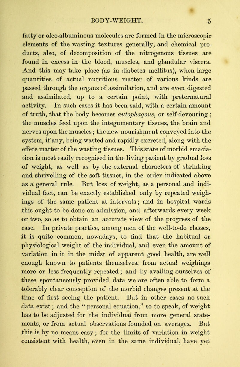 fatty or oleo-albuminous molecules are formed in the microscopic elements of the wasting textures generally, and chemical pro- ducts, also, of decomposition of the nitrogenous tissues are found in excess in the blood, muscles, and glandular viscera. And this may take place (as in diabetes mellitus), when large quantities of actual nutritious matter of various kinds are passed through the organs of assimilation, and are even digested and assimilated, up to a certain point, with preternatural activity. In such cases it has been said, with a certain amount of truth, that the body becomes autophagous, or self-devouring; the muscles feed upon the integumentary tissues, the brain and nerves upon the muscles; the new nourishment conveyed into the system, if any, being wasted and rapidly excreted, along with the effete matter of the wasting tissues. This state of morbid emacia- tion is most easily recognised in the living patient by gradual loss of weight, as well as by the external characters of shrinking and shrivelling of the soft tissues, in the order indicated above as a general rule. But loss of weight, as a personal and indi- vidual fact, can be exactly established only by repeated weigh- ings of the same patient at intervals; and in hospital wards this ought to be done on admission, and afterwards every week or two, so as to obtain an accurate view of the progress of the case. In private practice, among men of the well-to-do classes, it is quite common, nowadays, to find that the habitual or physiological weight of the individual, and even the amount of variation in it in the midst of apparent good health, are well enough known to patients themselves, from actual weighings more or less frequently repeated; and by availing ourselves of these spontaneously provided data we are often able to form a tolerably clear conception of the morbid changes present at the time of first seeing the patient. But in other cases no such data exist; and the personal equation. so to speak, of weight has to be adjusted for the individual from more general state- ments, or from actual observations founded on averages. But this is by no means easy • for the limits of variation in weight consistent with health, even in the same individual, have yet