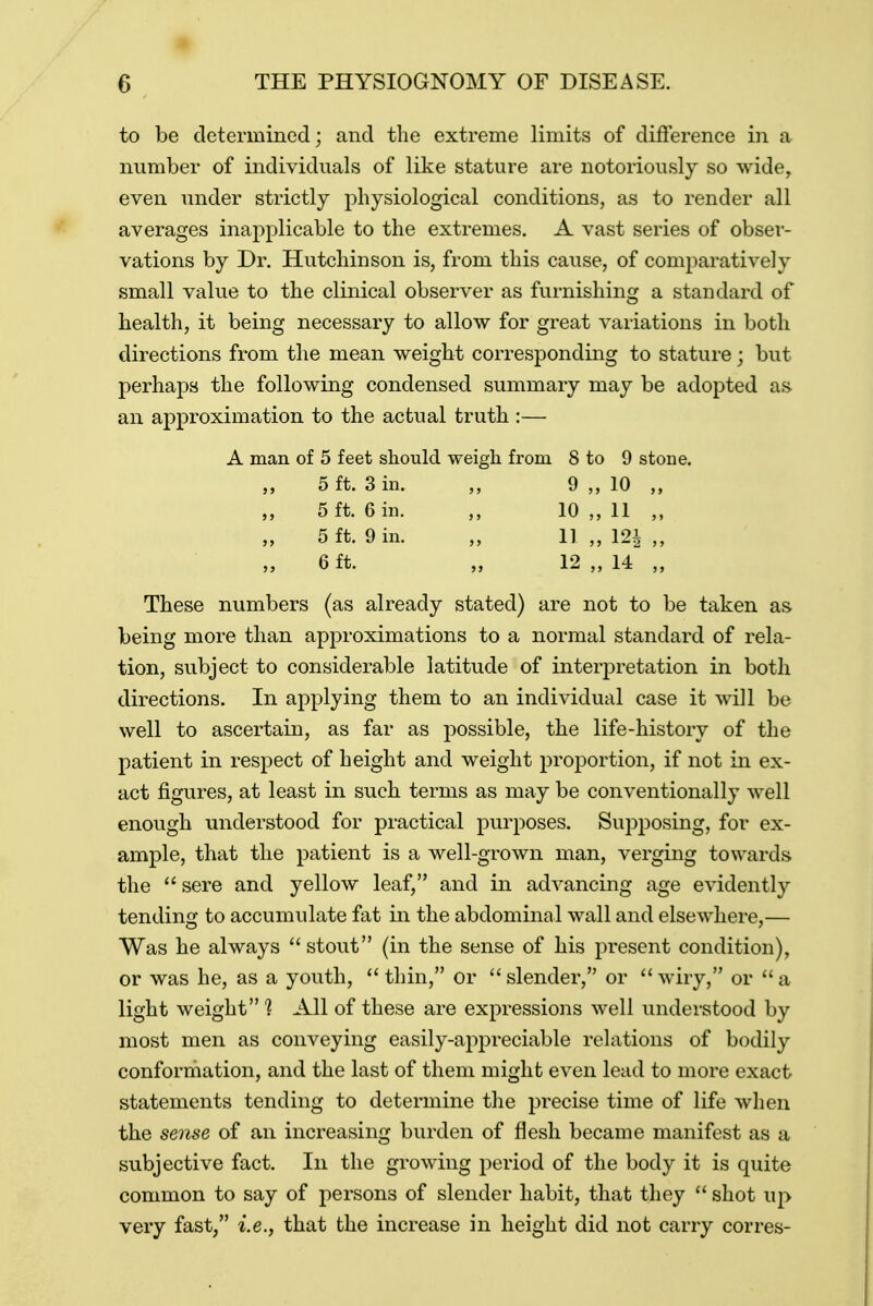 to be determined; and the extreme limits of difference in a number of individuals of like stature are notoriously so wide, even under strictly physiological conditions, as to render all averages inapplicable to the extremes. A vast series of obser- vations by Dr. Hutchinson is, from this cause, of comparatively small value to the clinical observer as furnishing a standard of health, it being necessary to allow for great variations in both directions from the mean weight corresponding to stature j but perhaps the following condensed summary may be adopted as an approximation to the actual truth :— A man of 5 feet should weigh from 8 to 9 stone. 5 ft. 3 in. 9 10 5 ft. 6 in. „ 10 11 „ 5 ft. 9 in. „ 11 „ 12i j} „ 6 ft. „ 12 „ 14 „ These numbers (as already stated) are not to be taken as being more than approximations to a normal standard of rela- tion, subject to considerable latitude of interpretation in both directions. In applying them to an individual case it will be well to ascertain, as far as possible, the life-history of the patient in respect of height and weight proportion, if not in ex- act figures, at least in such terms as may be conventionally well enough understood for practical purposes. Supposing, for ex- ample, that the patient is a well-grown man, verging towards the  sere and yellow leaf, and in advancing age evidently tending to accumulate fat in the abdominal wall and elsewhere,— Was he always  stout (in the sense of his present condition), or was he, as a youth, thin, or slender, or wiry, or a light weight 1 All of these are expressions well understood by most men as conveying easily-appreciable relations of bodily conformation, and the last of them might even lead to more exact statements tending to determine the precise time of life when the sense of an increasing burden of flesh became manifest as a subjective fact. In the growing period of the body it is quite common to say of persons of slender habit, that they  shot up very fast, i.e., that the increase in height did not carry corres-