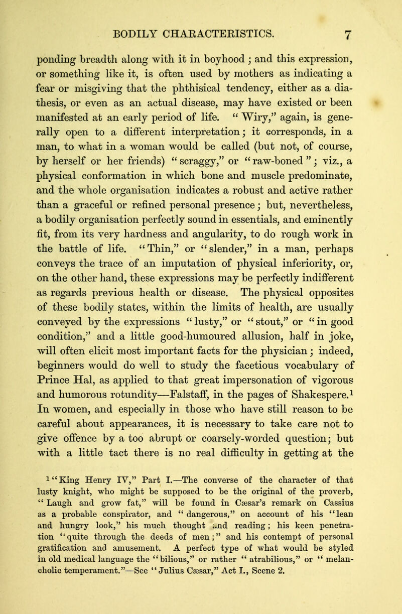 BODILY CHARACTERISTICS. J ponding breadth along with it in boyhood ; and this expression, or something like it, is often used by mothers as indicating a fear or misgiving that the phthisical tendency, either as a dia- thesis, or even as an actual disease, may have existed or been manifested at an early period of life.  Wiry, again, is gene- rally open to a different interpretation; it corresponds, in a man, to what in a woman would be called (but not, of course, by herself or her friends) scraggy, or raw-boned; viz., a physical conformation in which bone and muscle predominate, and the whole organisation indicates a robust and active rather than a graceful or refined personal presence; but, nevertheless, a bodily organisation perfectly sound in essentials, and eminently fit, from its very hardness and angularity, to do rough work in the battle of life. Thin, or slender, in a man, perhaps conveys the trace of an imputation of physical inferiority, or, on the other hand, these expressions may be perfectly indifferent as regards previous health or disease. The physical opposites of these bodily states, within the limits of health, are usually conveyed by the expressions  lusty, or  stout, or  in good condition, and a little good-humoured allusion, half in joke, will often elicit most important facts for the physician; indeed, beginners would do well to study the facetious vocabulary of Prince Hal, as applied to that great impersonation of vigorous and humorous rotundity—Falstaff, in the pages of Shakespere.1 In women, and especially in those who have still reason to be careful about appearances, it is necessary to take care not to give offence by a too abrupt or coarsely-worded question; but with a little tact there is no real difficulty in getting at the 1<cKing Henry IV, Part I.—The converse of the character of that lusty knight, who might be supposed to be the original of the proverb,  Laugh and grow fat, will be found in Caesar's remark on Cassius as a probable conspirator, and  dangerous, on account of his lean and hungry look, his much thought ^nd reading; his keen penetra- tion quite through the deeds of men; and his contempt of personal gratification and amusement. A perfect type of what would be styled in old medical language the bilious, or rather  atrabilious, or  melan- cholic temperament.—See Julius Cassar, Act L, Scene 2.