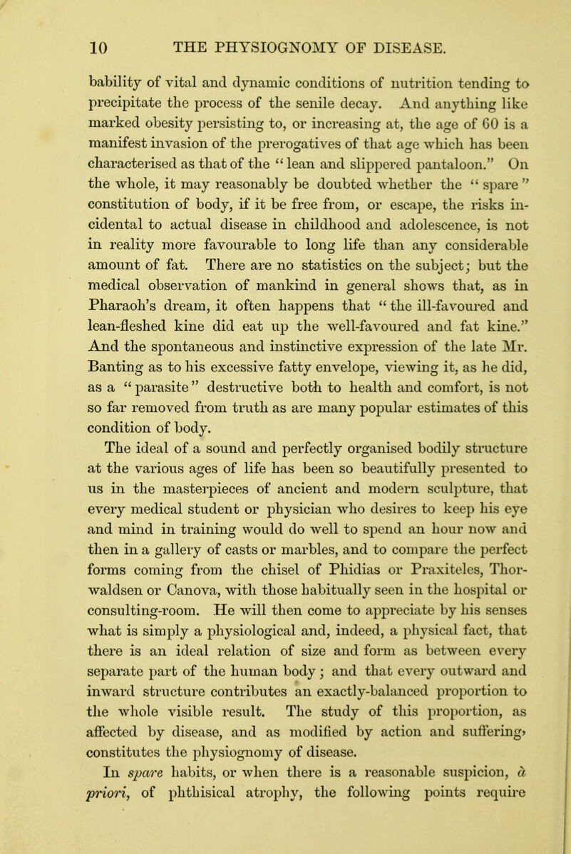 bability of vital and dynamic conditions of nutrition tending to precipitate the process of the senile decay. And anything like marked obesity persisting to, or increasing at, the age of 60 is a manifest invasion of the prerogatives of that age which has been characterised as that of the  lean and slippered pantaloon. On the whole, it may reasonably be doubted whether the  spare  constitution of body, if it be free from, or escape, the risks in- cidental to actual disease in childhood and adolescence, is not in reality more favourable to long life than any considerable amount of fat. There are no statistics on the subject; but the medical observation of mankind in general shows that, as in Pharaoh's dream, it often happens that  the ill-favoured and lean-fleshed kine did eat up the well-favoured and fat kine. And the spontaneous and instinctive expression of the late Mr. Banting as to his excessive fatty envelope, viewing it, as he did, as a  parasite  destructive both to health and comfort, is not so far removed from truth as are many popular estimates of this condition of body. The ideal of a sound and perfectly organised bodily structure at the various ages of life has been so beautifully presented to us in the masterpieces of ancient and modern sculpture, that every medical student or physician who desires to keep his eye and mind in training would do well to spend an hour now and then in a gallery of casts or marbles, and to compare the perfect forms coming from the chisel of Phidias or Praxiteles, Thor- waldsen or Canova, with those habitually seen in the hospital or consulting-room. He will then come to appreciate by his senses what is simply a physiological and, indeed, a physical fact, that there is an ideal relation of size and form as between every separate part of the human body; and that every outward and inward structure contributes an exactly-balanced proportion to the whole visible result. The study of this proportion, as affected by disease, and as modified by action and suffering* constitutes the physiognomy of disease. In spare habits, or when there is a reasonable suspicion, a priori, of phthisical atrophy, the following points require