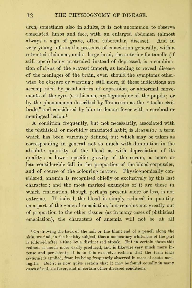 dren, sometimes also in adults, it is not uncommon to observe -emaciated limbs and face, with an enlarged abdomen (almost always a sign of grave, often tubercular, disease). And in very young infants the presence of emaciation generally, with a retracted abdomen, and a large head, the anterior fontanelle (if .still open) being protruded instead of depressed, is a combina- tion of signs of the gravest import, as tending to reveal disease of the meninges of the brain, even should the symptoms other- wise be obscure or wanting; still more, if these indications are accompanied by peculiarities of expression, or abnormal move- ments of the eyes (strabismus, nystagmus) or of the pupils; or by the phenomenon described by Trousseau as the  tache cere- brale, and considered by him to denote fever with a cerebral or meningeal lesion.1 A condition frequently, but not necessarily, associated with the phthisical or morbidly emaciated habit, is Anaemia; a term which has been variously denned, but which may be taken as corresponding in general not so much with diminution in the absolute quantity of the blood as with depreciation of its quality; a lower specific gravity of the serum, a more or less considerable fall in the proportion of the blood-corpuscles, .and of course of the colouring matter. Physiognomically con- sidered, anaemia is recognised chiefly or exclusively by this last character; and the most marked examples of it are those in which emaciation, though perhaps present more or less, is not extreme. If, indeed, the blood is simply reduced in quantity as a part of the general emaciation, but remains not greatly out of proportion to the other tissues (as in many cases of phthisical emaciation), the characters of anaemia will not be at all 1 On drawing the back of the nail or the blunt end of a pencil along the .skin, we find, in the healthy subject, that a momentary whiteness of the part is followed after a time by a distinct red streak. But in certain states this redness is much more easily produced, and is likewise very much more in- tense and persistent; it is to this excessive redness that the term tache ch'ibralc is applied, from its being frequently observed in cases of acute men- ingitis. Bat it is now quite certain that it may be found equally in many cases of enteric fever, and in certain other diseased conditions.
