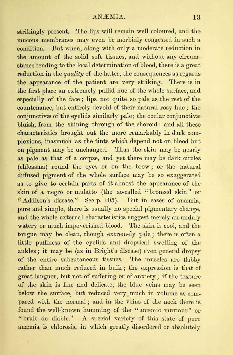 strikingly present. The lips will remain well coloured, and the mucous membranes may even be morbidly congested in such a condition. But when, along with only a moderate reduction in the amount of the solid soft tissues, and without any circum- stance tending to the local determination of blood, there is a great reduction in the quality of the latter, the consequences as regards the appearance of the patient are very striking. There is in the first place an extremely pallid hue of the whole surface, and especially of the face; lips not quite so pale as the rest of the countenance, but entirely devoid of their natural rosy hue; the conjunctiva? of the eyelids similarly pale; the ocular conjunctiva? bluish, from the shining through of the choroid : and all these characteristics brought out the more remarkably in dark com- plexions, inasmuch as the tints which depend not on blood but on pigment may be unchanged. Thus the skin may be nearly as pale as that of a corpse, and yet there may be dark circles (chloasma) round the eyes or on the brow; or the natural diffused pigment of the whole surface may be so exaggerated as to give to certain parts of it almost the appearance of the skin of a negro or mulatto (the so-called bronzed skin or  Addison's disease. See p. 105). But in cases of anaemia, pure and simple, there is usually no special pigmentary change, and the whole external characteristics suggest merely an unduly watery or much impoverished blood. The skin is cool, and the tongue may be clean, though extremely pale; there is often a little pufiiness of the eyelids and dropsical swelling of the ankles; it may be (as in Bright's disease) even general dropsy of the entire subcutaneous tissues. The muscles are flabby rather than much reduced in bulk; the expression is that of great languor, but not of suffering or of anxiety; if the texture of the skin is fine and delicate, the blue veins may be seen below the surface, but reduced very much in volume as com- pared with the normal; and in the veins of the neck there is found the well-known humming of the anaemic murmur or  bruit de diable. A special variety of this state of pure anaemia is chlorosis, in which greatly disordered or absolutely