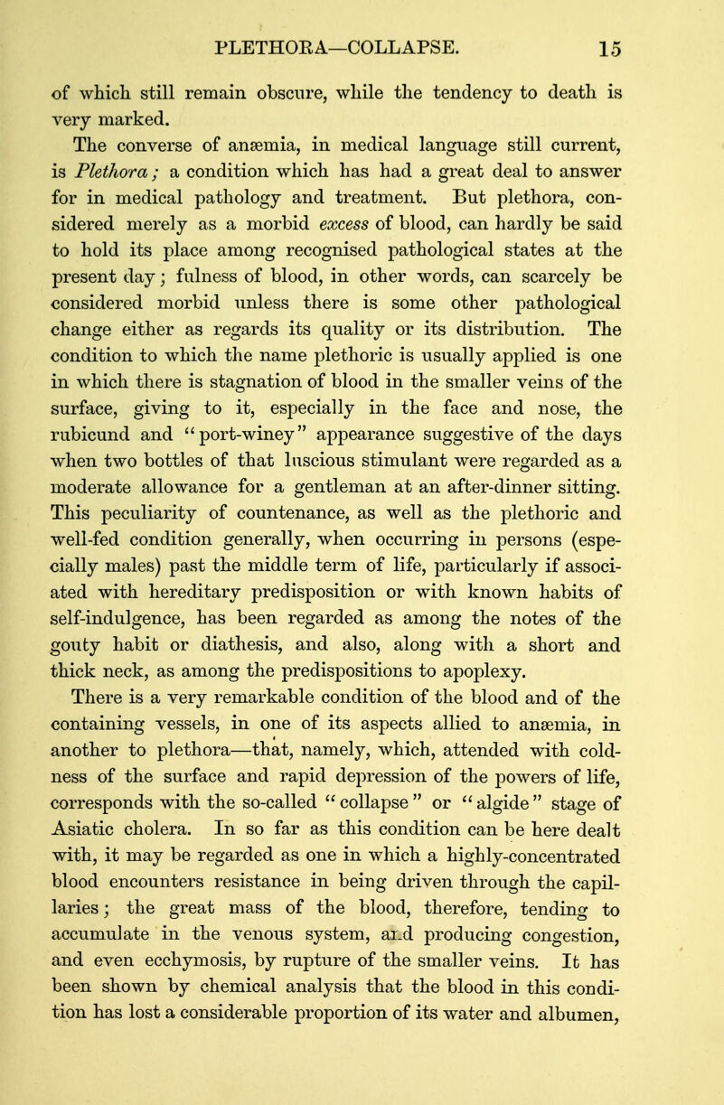 of which still remain obscure, while the tendency to death is very marked. The converse of anaemia, in medical language still current, is Plethora ; a condition which has had a great deal to answer for in medical pathology and treatment. But plethora, con- sidered merely as a morbid excess of blood, can hardly be said to hold its place among recognised pathological states at the present day; fulness of blood, in other words, can scarcely be considered morbid unless there is some other pathological change either as regards its quality or its distribution. The condition to which the name plethoric is usually applied is one in which there is stagnation of blood in the smaller veins of the surface, giving to it, especially in the face and nose, the rubicund and port-winey appearance suggestive of the days when two bottles of that luscious stimulant were regarded as a moderate allowance for a gentleman at an after-dinner sitting. This peculiarity of countenance, as well as the plethoric and well-fed condition generally, when occurring in persons (espe- cially males) past the middle term of life, particularly if associ- ated with hereditary predisposition or with known habits of self-indulgence, has been regarded as among the notes of the gouty habit or diathesis, and also, along with a short and thick neck, as among the predispositions to apoplexy. There is a very remarkable condition of the blood and of the containing vessels, in one of its aspects allied to anaemia, in another to plethora—that, namely, which, attended with cold- ness of the surface and rapid depression of the powers of life, corresponds with the so-called  collapse  or  algide  stage of Asiatic cholera. In so far as this condition can be here dealt with, it may be regarded as one in which a highly-concentrated blood encounters resistance in being driven through the capil- laries ; the great mass of the blood, therefore, tending to accumulate in the venous system, and producing congestion, and even ecchymosis, by rupture of the smaller veins. It has been shown by chemical analysis that the blood in this condi- tion has lost a considerable proportion of its water and albumen,