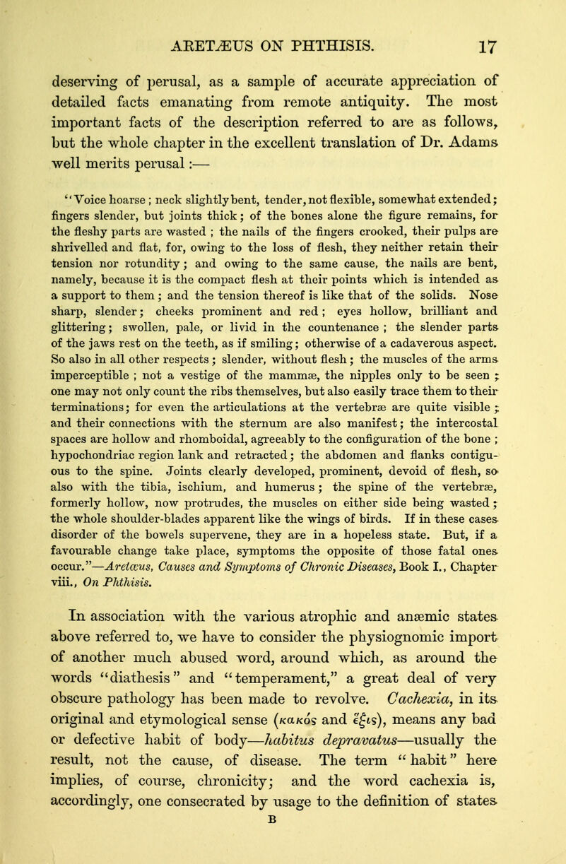 deserving of perusal, as a sample of accurate appreciation of detailed facts emanating from remote antiquity. The most important facts of the description referred to are as follows, but the whole chapter in the excellent translation of Dr. Adams well merits perusal:— Voice hoarse ; neck slightly bent, tender, not flexible, somewhat extended; fingers slender, but joints thick; of the bones alone the figure remains, for the fleshy parts are wasted ; the nails of the fingers crooked, their pulps are shrivelled and flat, for, owing to the loss of flesh, they neither retain their tension nor rotundity; and owing to the same cause, the nails are bent, namely, because it is the compact flesh at their points which is intended as. a support to them; and the tension thereof is like that of the solids. Nose sharp, slender; cheeks prominent and red ; eye3 hollow, brilliant and glittering; swollen, pale, or livid in the countenance ; the slender parts- of the jaws rest on the teeth, as if smiling; otherwise of a cadaverous aspect. So also in all other respects; slender, without flesh; the muscles of the arms imperceptible ; not a vestige of the mammse, the nipples only to be seen ; one may not only count the ribs themselves, but also easily trace them to their terminations; for even the articulations at the vertebrae are quite visible ; and their connections with the sternum are also manifest; the intercostal spaces are hollow and rhomboidal, agreeably to the configuration of the bone ; hypochondriac region lank and retracted; the abdomen and flanks contigu- ous to the spine. Joints clearly developed, prominent, devoid of flesh, so* also with the tibia, ischium, and humerus ; the spine of the vertebras, formerly hollow, now protrudes, the muscles on either side being wasted ; the whole shoulder-blades apparent like the wings of birds. If in these cases- disorder of the bowels supervene, they are in a hopeless state. But, if a favourable change take place, symptoms the opposite of those fatal ones occur.—Arelccus, Causes and Symptoms of Chronic Diseases, Book I., Chapter viii., On Phthisis. In association with the various atrophic and anaemic states above referred to, we have to consider the physiognomic import of another much abused word, around which, as around the words ''diathesis and temperament, a great deal of very obscure pathology has been made to revolve. Cachexia, in its original and etymological sense (kccko? and e£is), means any bad or defective habit of body—habitus depravatus—usually the result, not the cause, of disease. The term  habit here implies, of course, chronicityj and the word cachexia is, accordingly, one consecrated by usage to the definition of states. B