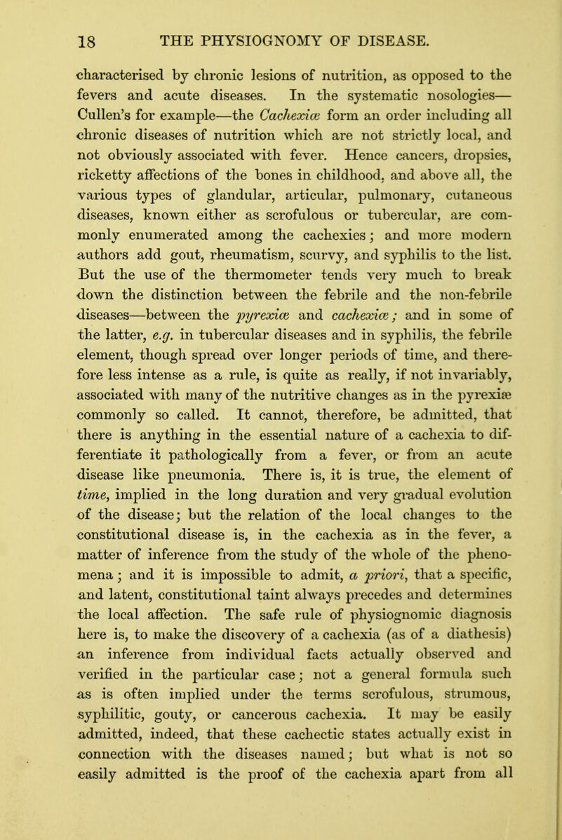 characterised by chronic lesions of nutrition, as opposed to the fevers and acute diseases. In the systematic nosologies— Cullen's for example—the Cachexice form an order including all chronic diseases of nutrition which are not strictly local, and not obviously associated with fever. Hence cancers, dropsies, ricketty affections of the bones in childhood, and above all, the various types of glandular, articular, pulmonary, cutaneous diseases, known either as scrofulous or tubercular, are com- monly enumerated among the cachexies; and more modern authors add gout, rheumatism, scurvy, and syphilis to the list. But the use of the thermometer tends very much to break down the distinction between the febrile and the non-febrile diseases—between the pyrexiae and cachexice; and in some of the latter, e.g. in tubercular diseases and in syphilis, the febrile element, though spread over longer periods of time, and there- fore less intense as a rule, is quite as really, if not invariably, associated with many of the nutritive changes as in the pyrexiae commonly so called. It cannot, therefore, be admitted, that there is anything in the essential nature of a cachexia to dif- ferentiate it pathologically from a fever, or from an acute disease like pneumonia. There is, it is true, the element of time, implied in the long duration and very gradual evolution of the disease; but the relation of the local changes to the constitutional disease is, in the cachexia as in the fever, a matter of inference from the study of the whole of the pheno- mena ; and it is impossible to admit, a priori, that a specific, and latent, constitutional taint always precedes and determines the local affection. The safe rule of physiognomic diagnosis here is, to make the discovery of a cachexia (as of a diathesis) an inference from individual facts actually observed and verified in the particular case; not a general formula such as is often implied under the terms scrofulous, strumous, syphilitic, gouty, or cancerous cachexia. It may be easily admitted, indeed, that these cachectic states actually exist in connection with the diseases named; but what is not so easily admitted is the proof of the cachexia apart from all