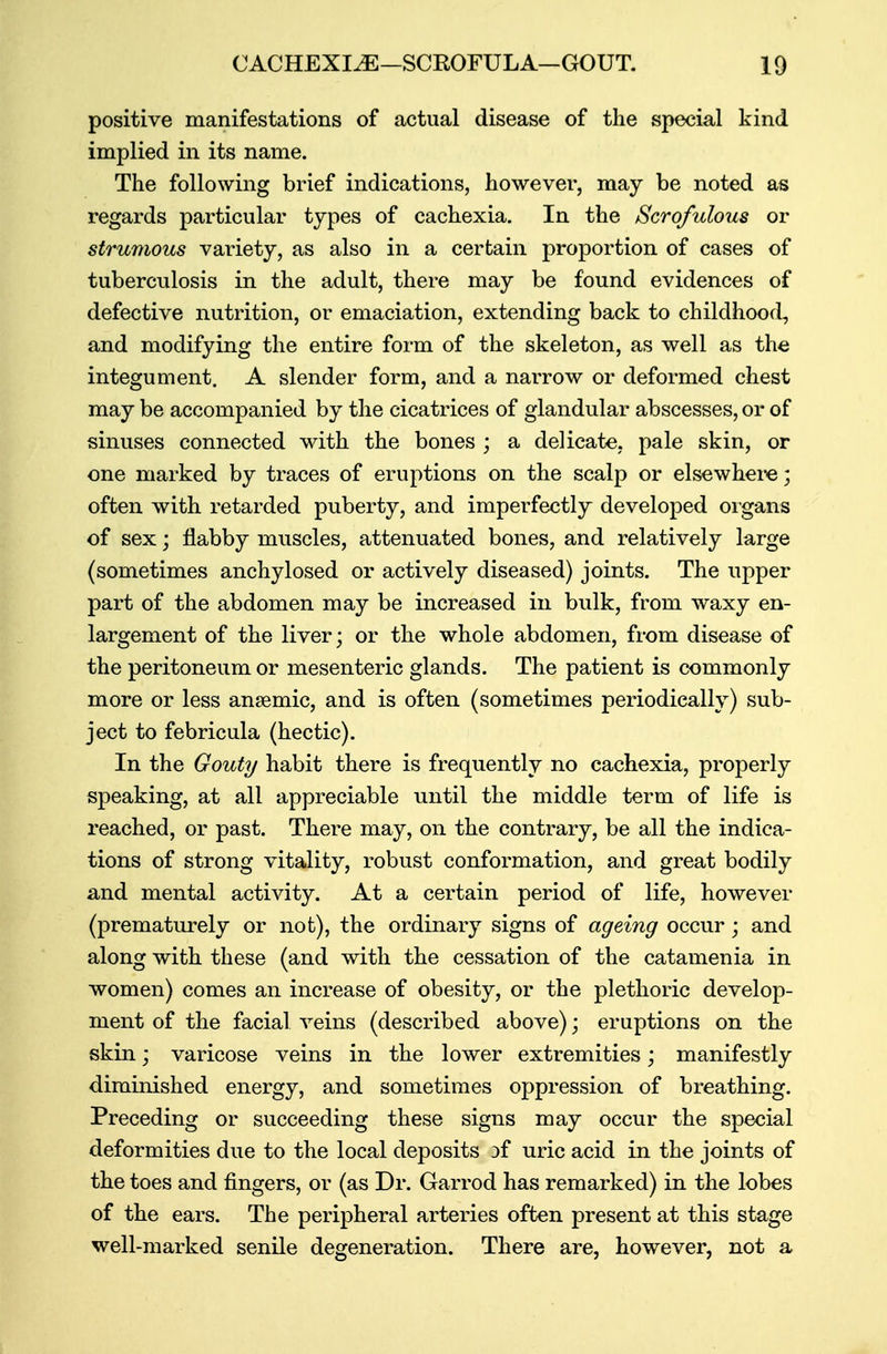 positive manifestations of actual disease of the special kind implied in its name. The following brief indications, however, may be noted as regards particular types of cachexia. In the Scrofulous or strumous variety, as also in a certain proportion of cases of tuberculosis in the adult, there may be found evidences of defective nutrition, or emaciation, extending back to childhood, and modifying the entire form of the skeleton, as well as the integument. A slender form, and a narrow or deformed chest may be accompanied by the cicatrices of glandular abscesses, or of sinuses connected with the bones ; a delicate, pale skin, or one marked by traces of eruptions on the scalp or elsewhere; often with retarded puberty, and imperfectly developed organs of sex; flabby muscles, attenuated bones, and relatively large (sometimes anchylosed or actively diseased) joints. The upper part of the abdomen may be increased in bulk, from waxy en- largement of the liver; or the whole abdomen, from disease of the peritoneum or mesenteric glands. The patient is commonly more or less anaemic, and is often (sometimes periodically) sub- ject to febricula (hectic). In the Gouty habit there is frequently no cachexia, properly speaking, at all appreciable until the middle term of life is reached, or past. There may, on the contrary, be all the indica- tions of strong vitality, robust conformation, and great bodily and mental activity. At a certain period of life, however (prematurely or not), the ordinary signs of ageing occur; and along with these (and with the cessation of the catamenia in women) comes an increase of obesity, or the plethoric develop- ment of the facial veins (described above); eruptions on the skin; varicose veins in the lower extremities; manifestly diminished energy, and sometimes oppression of breathing. Preceding or succeeding these signs may occur the special deformities due to the local deposits }f uric acid in the joints of the toes and fingers, or (as Dr. Garrod has remarked) in the lobes of the ears. The peripheral arteries often present at this stage well-marked senile degeneration. There are, however, not a