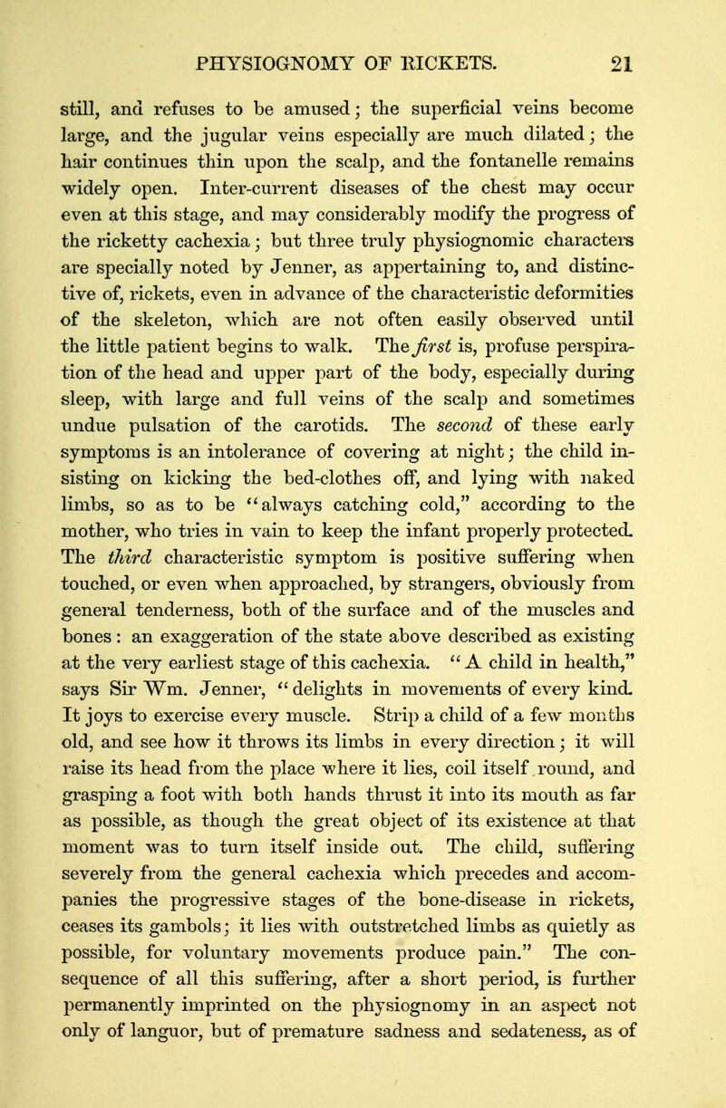 still, and refuses to be amused; the superficial veins become large, and the jugular veins especially are much dilated; the hair continues thin upon the scalp, and the fontanelle remains widely open. Inter-current diseases of the chest may occur even at this stage, and may considerably modify the progress of the ricketty cachexia; but three truly physiognomic characters are specially noted by Jenner, as appertaining to, and distinc- tive of, rickets, even in advance of the characteristic deformities of the skeleton, which are not often easily observed until the little patient begins to walk. The first is, profuse perspira- tion of the head and upper part of the body, especially during sleep, with large and full veins of the scalp and sometimes undue pulsation of the carotids. The second of these early symptoms is an intolerance of covering at night; the child in- sisting on kicking the bed-clothes off, and lying with naked limbs, so as to be  always catching cold, according to the mother, who tries in vain to keep the infant properly protected. The third characteristic symptom is positive suffering when touched, or even when approached, by strangers, obviously from general tenderness, both of the surface and of the muscles and bones : an exaggeration of the state above described as existing at the very earliest stage of this cachexia.  A child in health, says Sir ¥m. Jenner,  delights in movements of every kind- It joys to exercise every muscle. Strip a child of a few months old, and see how it throws its limbs in every direction ■ it will raise its head from the place where it lies, coil itself round, and grasping a foot with both hands thrust it into its mouth as far as possible, as though the great object of its existence at that moment was to turn itself inside out. The child, suffering severely from the general cachexia which precedes and accom- panies the progressive stages of the bone-disease in rickets, ceases its gambols; it lies with outstretched limbs as quietly as possible, for voluntary movements produce pain. The con- sequence of all this suffering, after a short period, is further permanently imprinted on the physiognomy in an aspect not only of languor, but of premature sadness and sedateness, as of