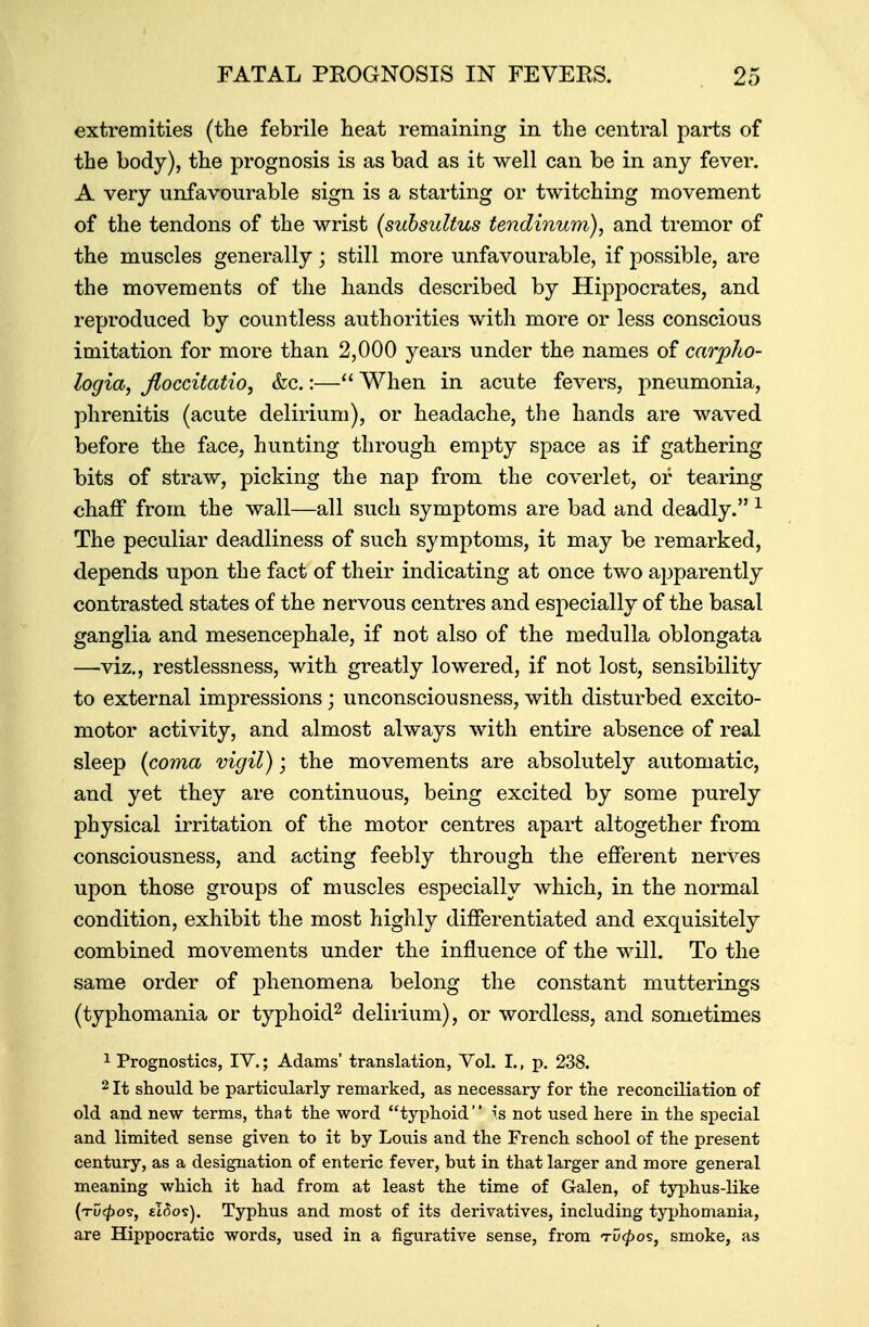 extremities (the febrile heat remaining in the central parts of the body), the prognosis is as bad as it well can be in any fever. A very unfavourable sign is a starting or twitching movement of the tendons of the wrist (subsultus tendinum), and tremor of the muscles generally; still more unfavourable, if possible, are the movements of the hands described by Hippocrates, and reproduced by countless authorities with more or less conscious imitation for more than 2,000 years under the names of carpho- logia, Jloccitatio, &c.:— When in acute fevers, pneumonia, phrenitis (acute delirium), or headache, the hands are waved before the face, hunting through empty space as if gathering bits of straw, picking the nap from the coverlet, or tearing chaff from the wall—all such symptoms are bad and deadly. 1 The peculiar deadliness of such symptoms, it may be remarked, depends upon the fact of their indicating at once two apparently contrasted states of the nervous centres and especially of the basal ganglia and mesencephale, if not also of the medulla oblongata —viz., restlessness, with greatly lowered, if not lost, sensibility to external impressions; unconsciousness, with disturbed excito- motor activity, and almost always with entire absence of real sleep (coma vigil); the movements are absolutely automatic, and yet they are continuous, being excited by some purely physical irritation of the motor centres apart altogether from consciousness, and acting feebly through the efferent nerves upon those groups of muscles especially which, in the normal condition, exhibit the most highly differentiated and exquisitely combined movements under the influence of the will. To the same order of phenomena belong the constant mutterings (typhomania or typhoid2 delirium), or wordless, and sometimes 1 Prognostics, IV.; Adams' translation, Vol. I., p. 238. 2 It should be particularly remarked, as necessary for the reconciliation of old and new terms, that the word typhoid is not used here in the special and limited sense given to it by Louis and the French school of the present century, as a designation of enteric fever, but in that larger and more general meaning which it had from at least the time of Galen, of typhus-like (tu<£os, eIiSos). Typhus and most of its derivatives, including typhomania, are Hippocratic words, used in a figurative sense, from tD$os, smoke, as