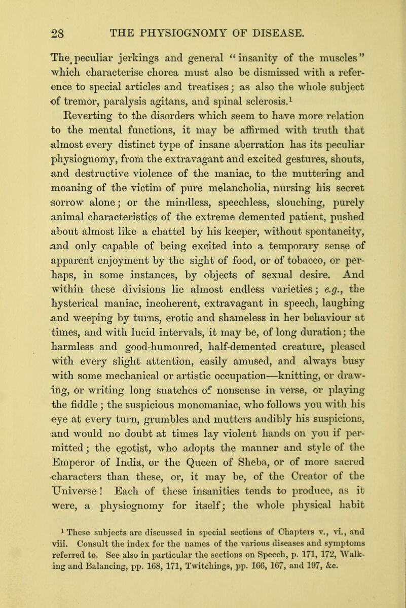 Thea peculiar jerkings and general insanity of the muscles which characterise chorea must also be dismissed with a refer- ence to special articles and treatises; as also the whole subject of tremor, paralysis agitans, and spinal sclerosis.1 Reverting to the disorders which seem to have more relation to the mental functions, it may be affirmed with truth that almost every distinct type of insane aberration has its peculiar physiognomy, from the extravagant and excited gestures, shouts, and destructive violence of the maniac, to the muttering and moaning of the victim of pure melancholia, nursing his secret sorrow alone; or the mindless, speechless, slouching, purely animal characteristics of the extreme demented patient, pushed about almost like a chattel by his keeper, without spontaneity, and only capable of being excited into a temporary sense of apparent enjoyment by the sight of food, or of tobacco, or per- haps, in some instances, by objects of sexual desire. And within these divisions lie almost endless varieties; e.g., the hysterical maniac, incoherent, extravagant in speech, laughing and weeping by turns, erotic and shameless in her behaviour at times, and with lucid intervals, it may be, of long duration; the harmless and good-humoured, half-demented creature, pleased with every slight attention, easily amused, and always busy with some mechanical or artistic occupation—knitting, or draw- ing, or writing long snatches of nonsense in verse, or playing the fiddle ; the suspicious monomaniac, who follows you with his •eye at every turn, grumbles and mutters audibly his suspicions, and would no doubt at times lay violent hands on you if per- mitted ; the egotist, who adopts the manner and style of the Emperor of India, or the Queen of Sheba, or of more sacred characters than these, or, it may be, of the Creator of the Universe ! Each of these insanities tends to produce, as it were, a physiognomy for itself; the whole physical habit 1 These subjects are discussed in special sections of Chapters v., vi., and viii. Consult the index for the names of the various diseases and symptoms referred to. See also in particular the sections on Speech, p. 171, 172, Walk- ing and Balancing, pp. 168, 171, Twitchings, pp. 106, 167, and 197, &c.