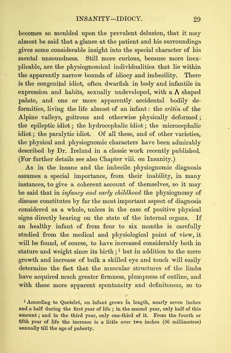 INSANITY—IDIOCY. 20 becomes so moulded upon the prevalent delusion, that it may almost be said that a glance at the patient and his surroundings gives some considerable insight into the special character of his mental unsoundness. Still more curious, because more inex- plicable, are the physiognomical individualities that lie within the apparently narrow bounds of idiocy and imbecility. There is the congenital idiot, often dwarfish in body and infantile in expression and habits, sexually undeveloped, with a A shaped palate, and one or more apparently accidental bodily de- formities, living the life almost of an infant: the cretin of the Alpine valleys, goitrous and otherwise physically deformed; the epileptic idiot; the hydrocephalic idiot; the microcephalic idiot; the paralytic idiot. Of all these, and of other varieties, the physical and physiognomic characters have been admirably described by Dr. Ireland in a classic work recently published. (For further details see also Chapter viii. on Insanity.) As in the insane and the imbecile physiognomic diagnosis assumes a special importance, from their inability, in many instances, to give a coherent account of themselves, so it may be said that in infancy and early childhood the physiognomy of disease constitutes by far the most important aspect of diagnosis considered as a whole, unless in the case of positive physical signs directly bearing on the state of the internal organs. If an healthy infant of from four to six months is carefully studied from the medical and physiological point of view, it will be found, of course, to have increased considerably both in stature and weight since its birth;1 but in addition to the mere growtli and increase of bulk a skilled eye and touch will easily determine the fact that the muscular structures of the limbs have acquired much greater firmness, plumpness of outline, and with these more apparent spontaneity and definiteness, so to 1 According to Quetelet, an infant grows in length, nearly seven inches and a half during the first year of life ; in the second year, only half of this amount; and in the third year, only one-third of it. From the fourth or fifth year of life the increase is a little over two inches (56 millimetres) annually till the age of puberty.