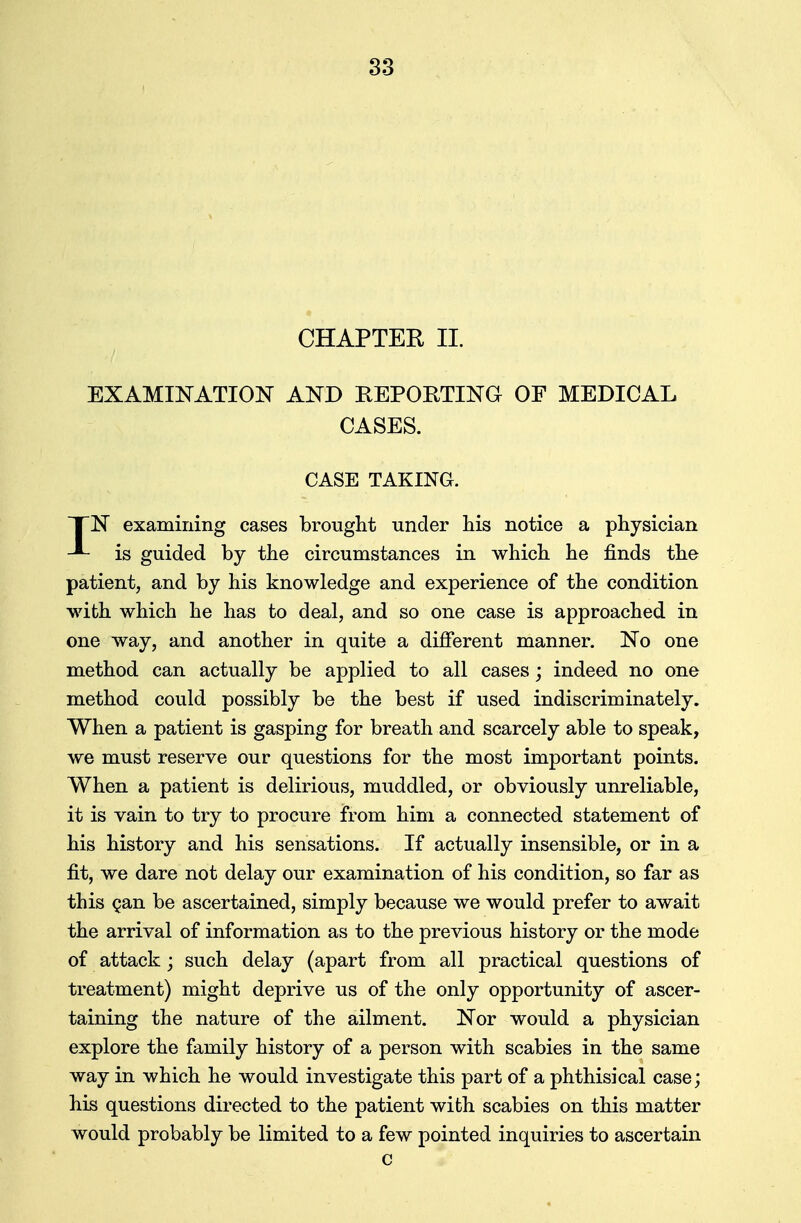 CHAPTER II. EXAMINATION AND REPORTING OF MEDICAL CASES. CASE TAKING. XN examining cases brought under his notice a physician is guided by the circumstances in which he finds the patient, and by his knowledge and experience of the condition with which he has to deal, and so one case is approached in one way, and another in quite a different manner. No one method can actually be applied to all cases; indeed no one method could possibly be the best if used indiscriminately. When a patient is gasping for breath and scarcely able to speak, we must reserve our questions for the most important points. When a patient is delirious, muddled, or obviously unreliable, it is vain to try to procure from him a connected statement of his history and his sensations. If actually insensible, or in a fit, we dare not delay our examination of his condition, so far as this Qan be ascertained, simply because we would prefer to await the arrival of information as to the previous history or the mode of attack; such delay (apart from all practical questions of treatment) might deprive us of the only opportunity of ascer- taining the nature of the ailment. Nor would a physician explore the family history of a person with scabies in the same way in which he would investigate this part of a phthisical case; his questions directed to the patient with scabies on this matter would probably be limited to a few pointed inquiries to ascertain c