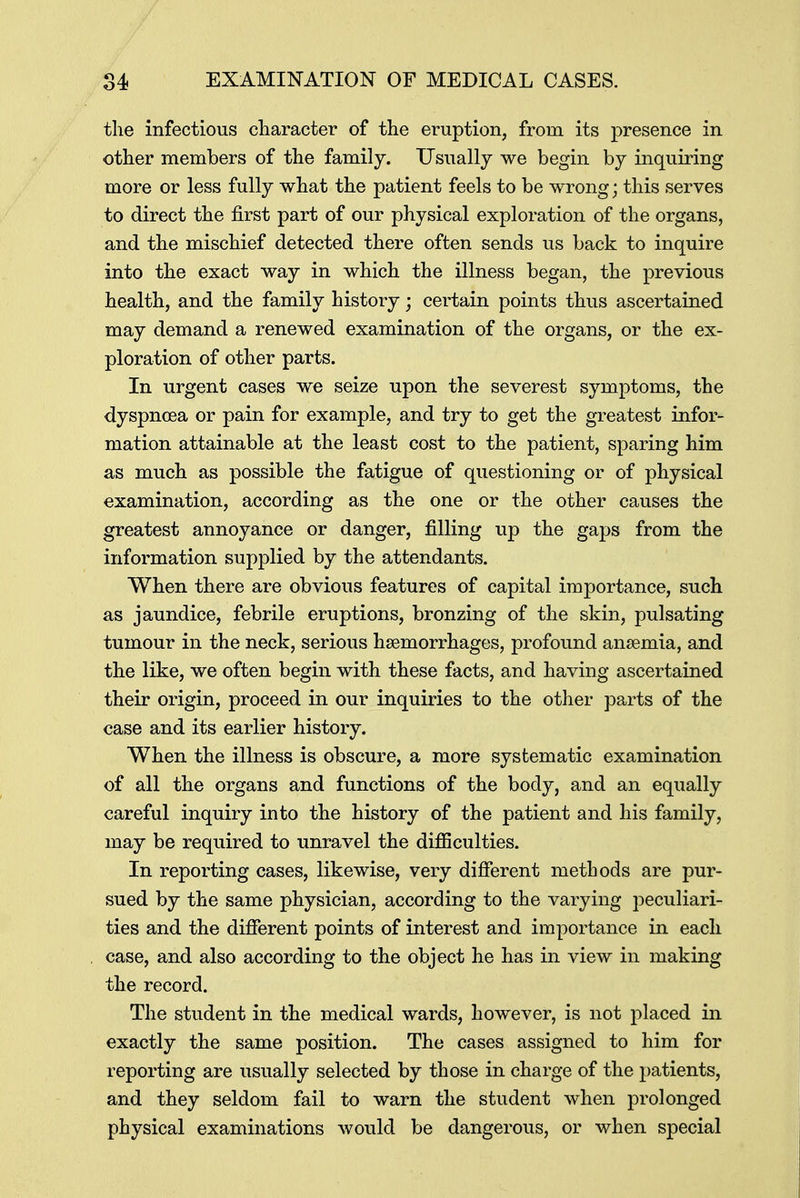 the infectious character of the eruption, from its presence in other members of the family. Usually we begin by inquiring more or less fully what the patient feels to be wrong; this serves to direct the first part of our physical exploration of the organs, and the mischief detected there often sends us back to inquire into the exact way in which the illness began, the previous health, and the family history; certain points thus ascertained may demand a renewed examination of the organs, or the ex- ploration of other parts. In urgent cases we seize upon the severest symptoms, the dyspnoea or pain for example, and try to get the greatest infor- mation attainable at the least cost to the patient, sparing him as much as possible the fatigue of questioning or of physical examination, according as the one or the other causes the greatest annoyance or danger, filling up the gaps from the information supplied by the attendants. When there are obvious features of capital importance, such as jaundice, febrile eruptions, bronzing of the skin, pulsating tumour in the neck, serious hemorrhages, profound anaemia, and the like, we often begin with these facts, and having ascertained their origin, proceed in our inquiries to the other parts of the case and its earlier history. When the illness is obscure, a more systematic examination of all the organs and functions of the body, and an equally careful inquiry into the history of the patient and his family, may be required to unravel the difficulties. In reporting cases, likewise, very different methods are pur- sued by the same physician, according to the varying peculiari- ties and the different points of interest and importance in each case, and also according to the object he has in view in making the record. The student in the medical wards, however, is not placed in exactly the same position. The cases assigned to him for reporting are usually selected by those in charge of the patients, and they seldom fail to warn the student when prolonged physical examinations would be dangerous, or when special