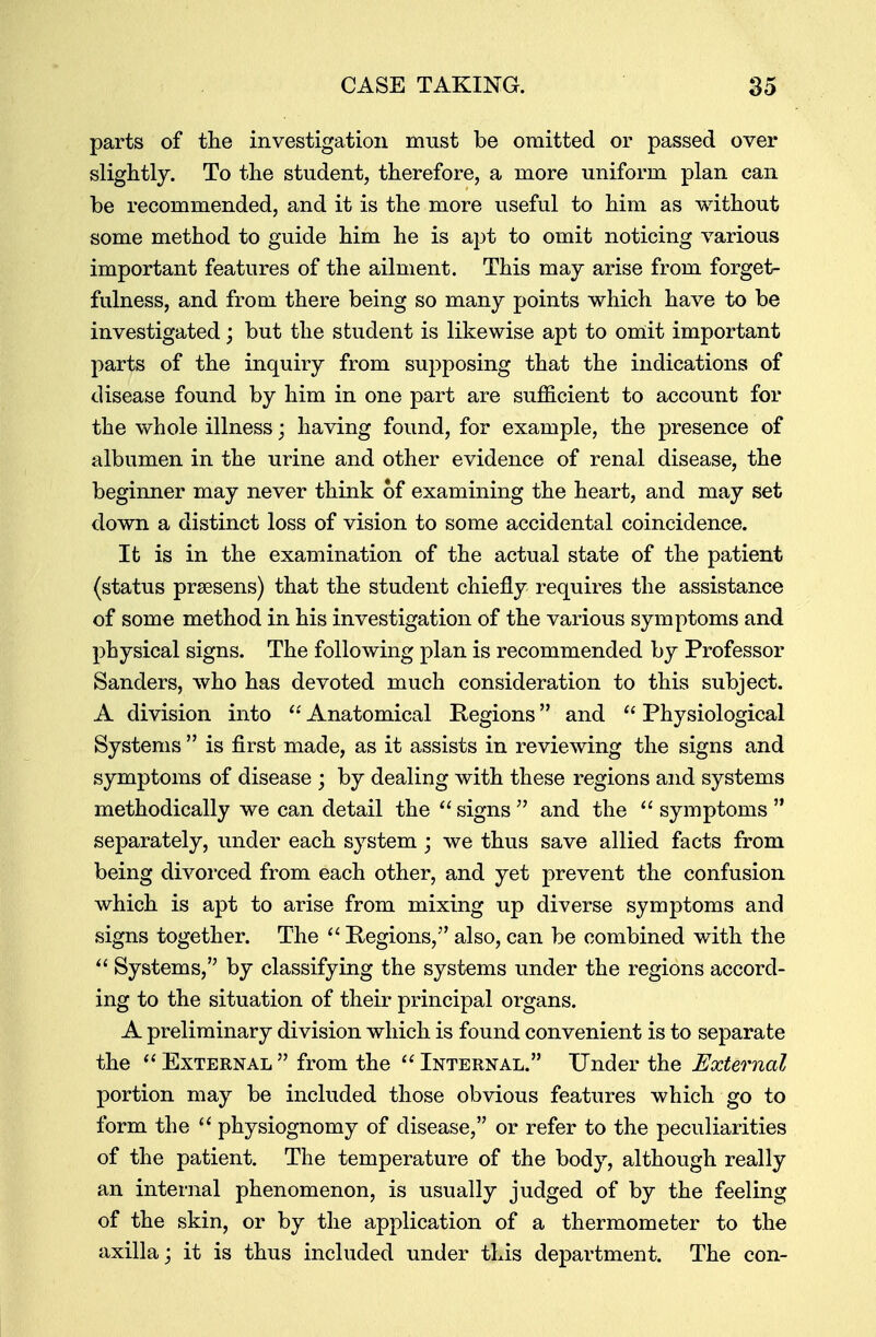 parts of the investigation must be omitted or passed over slightly. To the student, therefore, a more uniform plan can be recommended, and it is the more useful to him as without some method to guide him he is apt to omit noticing various important features of the ailment. This may arise from forget- fulness, and from there being so many points which have to be investigated; but the student is likewise apt to omit important parts of the inquiry from supposing that the indications of disease found by him in one part are sufficient to account for the whole illness; having found, for example, the presence of albumen in the urine and other evidence of renal disease, the beginner may never think of examining the heart, and may set down a distinct loss of vision to some accidental coincidence. It is in the examination of the actual state of the patient (status prsesens) that the student chiefly requires the assistance of some method in his investigation of the various symptoms and physical signs. The following plan is recommended by Professor Sanders, who has devoted much consideration to this subject. A division into  Anatomical Regions and  Physiological Systems  is first made, as it assists in reviewing the signs and symptoms of disease ; by dealing with these regions and systems methodically we can detail the  signs  and the  symptoms  separately, under each system; we thus save allied facts from being divorced from each other, and yet prevent the confusion which is apt to arise from mixing up diverse symptoms and signs together. The  Regions/' also, can be combined with the  Systems, by classifying the systems under the regions accord- ing to the situation of their principal organs. A preliminary division which is found convenient is to separate the  External  from the  Internal. Under the External portion may be included those obvious features which go to form the  physiognomy of disease, or refer to the peculiarities of the patient. The temperature of the body, although really an internal phenomenon, is usually judged of by the feeling of the skin, or by the application of a thermometer to the axilla; it is thus included under this department. The con-