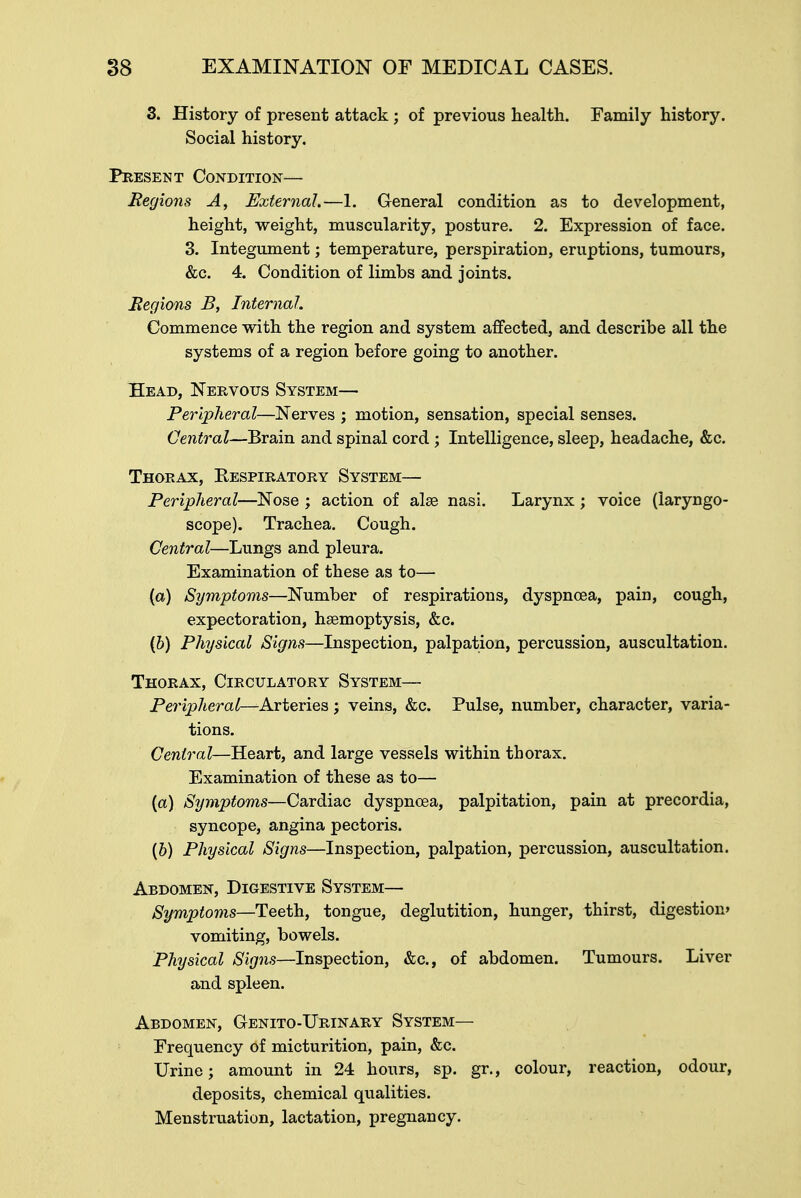 3. History of present attack; of previous health. Family history. Social history. Present Condition— Regions A, External.—1. General condition as to development, height, weight, muscularity, posture. 2. Expression of face. 3. Integument; temperature, perspiration, eruptions, tumours, &c. 4. Condition of limbs and joints. Regions B, Internal. Commence with the region and system affected, and describe all the systems of a region before going to another. Head, Nervous System— Peripheral—Nerves ; motion, sensation, special senses. Central—Brain and spinal cord; Intelligence, sleep, headache, &c. Thorax, Respiratory System— Peripheral—Nose ; action of alae nasi. Larynx ; voice (laryngo- scope). Trachea. Cough. Central—Lungs and pleura. Examination of these as to— (a) Symptoms—Number of respirations, dyspnoea, pain, cough, expectoration, haemoptysis, &c. (&) Physical Signs—Inspection, palpation, percussion, auscultation. Thorax, Circulatory System— Peripheral—Arteries; veins, &c. Pulse, number, character, varia- tions. Central—Heart, and large vessels within thorax. Examination of these as to— (a) Symptoms—Cardiac dyspnoea, palpitation, pain at precordia, syncope, angina pectoris. (b) Physical Signs—Inspection, palpation, percussion, auscultation. Abdomen, Digestive System— Symptoms—Teeth, tongue, deglutition, hunger, thirst, digestion' vomiting, bowels. Physical Signs—Inspection, &c, of abdomen. Tumours. Liver and spleen. Abdomen, Genito-Urinary System— Frequency of micturition, pain, &c. Urine; amount in 24 hours, sp. gr., colour, reaction, odour, deposits, chemical qualities. Menstruation, lactation, pregnancy.